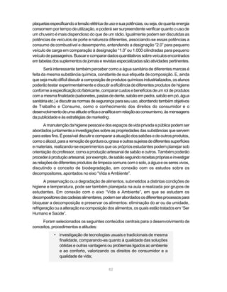 plaquetas especificando a tensão elétrica de uso e sua potências, ou seja, de quanta energia
consomem por tempo de utilização, e poderá ser surpreendente verificar quanto o uso de
um chuveiro é mais dispendioso do que de um rádio. Igualmente podem ser discutidas as
potências de veículos de porte e natureza diferentes, associando-se essas potências a
consumo de combustível e desempenho, entendendo a designação “2.0” para pequeno
veículo de carga em comparação à designação “1.0” ou 1.000 cilindradas para pequeno
veículo de passageiros. Buscar e comparar dados quantitativos sobre veículos encontrados
em tabelas dos suplementos de jornais e revistas especializadas são atividades pertinentes.
       Será interessante também perceber como a água sanitária de diferentes marcas é
feita da mesma substância química, constante de sua etiqueta de composição. E, ainda
que seja muito difícil discutir a composição de produtos químicos industrializados, os alunos
poderão testar experimentalmente e discutir a eficiência de diferentes produtos de higiene
conforme a especificação do fabricante, comparar custos e benefícios de um rol de produtos
com a mesma finalidade (sabonetes, pastas de dente, sabão em pedra, sabão em pó, água
sanitária etc.) e discutir as normas de segurança para seu uso, abordando também objetivos
de Trabalho e Consumo, como o conhecimento dos direitos do consumidor e o
desenvolvimento de uma atitude crítica e analítica em relação ao consumismo, às mensagens
da publicidade e às estratégias de marketing.
       A manutenção da higiene pessoal e dos espaços de vida privada e pública podem ser
abordados juntamente a investigações sobre as propriedades das substâncias que servem
para estes fins. É possível discutir e comparar a atuação dos sabões e de outros produtos,
como o álcool, para a remoção de gordura ou graxa e outras sujeiras de diferentes superfícies
e materiais, realizando-se experimentos que os próprios estudantes podem planejar sob
orientação do professor, como a produção artesanal de sabão e outros. Também poderão
proceder à produção artesanal, por exemplo, de sabão seguindo receitas próprias e investigar
as relações de diferentes produtos de limpeza comuns com o solo, a água e os seres vivos,
discutindo o conceito de biodegradação, em conexão com os estudos sobre os
decompositores, apontados no eixo “Vida e Ambiente”.
       A preservação ou a degradação de alimentos, submetidos a distintas condições de
higiene e temperatura, pode ser também planejada na aula e realizada por grupos de
estudantes. Em conexão com o eixo “Vida e Ambiente”, em que se estudam os
decompositores das cadeias alimentares, podem ser abordados os diferentes processos para
bloquear a decomposição e preservar os alimentos: eliminação do ar ou da umidade,
refrigeração ou a alteração na composição dos alimentos, os quais estão tratados em “Ser
Humano e Saúde”.
     Foram selecionados os seguintes conteúdos centrais para o desenvolvimento de
conceitos, procedimentos e atitudes:
            • investigação de tecnologias usuais e tradicionais de mesma
              finalidade, comparando-as quanto à qualidade das soluções
              obtidas e outras vantagens ou problemas ligados ao ambiente
              e ao conforto, valorizando os direitos do consumidor e a
              qualidade de vida;


                                             82
 