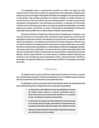 A investigação sobre o conhecimento científico na mídia e do papel que este
conhecimento cumpre junto ao público em geral também são importantes. Debates sobre
artigos de jornal que divulgam descobertas científicas e tecnológicas não apenas atualizam
os estudantes, mas também permitem ao professor enfatizar o caráter dinâmico do
conhecimento e o fato de a Ciência não ser verdade absoluta. Também é possível aos
estudantes compreenderem, sob orientação do professor, a utilização da informação
científica como fundamento para críticas nos casos de problemas ambientais ou de saúde
pública que surgem, permitindo, às vezes, a discussão de possibilidades técnicas de
superação desses problemas e os valores éticos envolvidos nessas escolhas.

      Estudos na História e Filosofia das Ciências são um desafio para o professor, uma
vez que raramente sua formação inicial contemplou estes campos de conhecimentos
dedicados à natureza da Ciência. São estudos que proporcionam consistência à visão de
Ciência do professor e uma distinção mais clara entre Ciência e Natureza. Informam que
um mesmo fenômeno foi explicado de formas diversas em épocas diferentes e que muitos
fenômenos naturais foram descobertos ou evidenciados por efeito da investigação científica,
não sendo possível sua verificação ou compreensão por simples observação direta. São
estudos que permitem melhor compreensão da natureza teórica e abstrata das Ciências
Naturais, de seu caráter dinâmico. Ao mesmo tempo, o professor adquire subsídios para
entender e dar exemplos da mútua dependência entre o desenvolvimento científico e
tecnológico e da grande influência do conhecimento científico na modelagem das visões
de mundo.



                                     Objetivos
      Os objetivos para o quarto ciclo foram elaborados levando-se em conta o conjunto
das considerações expostas no texto de introdução ao ciclo, os objetivos gerais da área e
demais fundamentos dos Parâmetros Curriculares Nacionais.

      As atividades e os temas de estudo de Ciências Naturais devem ser organizados para
que os estudantes ganhem progressivamente as seguintes capacidades:

            • compreender e exemplificar como as necessidades humanas,
              de caráter social, prático ou cultural, contribuem para o
              desenvolvimento do conhecimento científico ou, no sentido
              inverso, beneficiam-se desse conhecimento;

            • compreender as relações de mão dupla entre o processo social
              e a evolução das tecnologias, associadas à compreensão dos
              processos de transformação de energia, dos materiais e da vida;

            • valorizar a disseminação de informações socialmente relevantes
              aos membros da sua comunidade;


                                            89
 