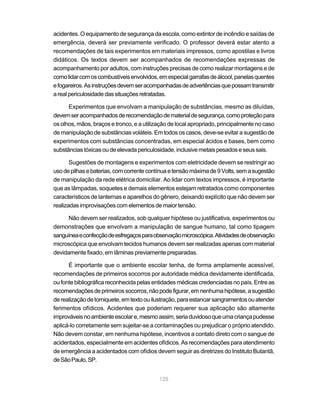 acidentes. O equipamento de segurança da escola, como extintor de incêndio e saídas de
emergência, deverá ser previamente verificado. O professor deverá estar atento a
recomendações de tais experimentos em materiais impressos, como apostilas e livros
didáticos. Os textos devem ser acompanhados de recomendações expressas de
acompanhamento por adultos, com instruções precisas de como realizar montagens e de
como lidar com os combustíveis envolvidos, em especial garrafas de álcool, panelas quentes
e fogareiros. As instruções devem ser acompanhadas de advertências que possam transmitir
a real periculosidade das situações retratadas.

      Experimentos que envolvam a manipulação de substâncias, mesmo as diluídas,
devem ser acompanhados de recomendação de material de segurança, como proteção para
os olhos, mãos, braços e tronco, e a utilização de local apropriado, principalmente no caso
de manipulação de substâncias voláteis. Em todos os casos, deve-se evitar a sugestão de
experimentos com substâncias concentradas, em especial ácidos e bases, bem como
substâncias tóxicas ou de elevada periculosidade, inclusive metais pesados e seus sais.

       Sugestões de montagens e experimentos com eletricidade devem se restringir ao
uso de pilhas e baterias, com corrente contínua e tensão máxima de 9 Volts, sem a sugestão
de manipulação da rede elétrica domiciliar. Ao lidar com textos impressos, é importante
que as lâmpadas, soquetes e demais elementos estejam retratados como componentes
característicos de lanternas e aparelhos do gênero, deixando explícito que não devem ser
realizadas improvisações com elementos de maior tensão.

      Não devem ser realizados, sob qualquer hipótese ou justificativa, experimentos ou
demonstrações que envolvam a manipulação de sangue humano, tal como tipagem
sanguínea e confecção de esfregaços para observação microscópica. Atividades de observação
microscópica que envolvam tecidos humanos devem ser realizadas apenas com material
devidamente fixado, em lâminas previamente preparadas.

      É importante que o ambiente escolar tenha, de forma amplamente acessível,
recomendações de primeiros socorros por autoridade médica devidamente identificada,
ou fonte bibliográfica reconhecida pelas entidades médicas credenciadas no país. Entre as
recomendações de primeiros socorros, não pode figurar, em nenhuma hipótese, a sugestão
de realização de torniquete, em texto ou ilustração, para estancar sangramentos ou atender
ferimentos ofídicos. Acidentes que poderiam requerer sua aplicação são altamente
improváveis no ambiente escolar e, mesmo assim, seria duvidoso que uma criança pudesse
aplicá-lo corretamente sem sujeitar-se a contaminações ou prejudicar o próprio atendido.
Não devem constar, em nenhuma hipótese, incentivos a contato direto com o sangue de
acidentados, especialmente em acidentes ofídicos. As recomendações para atendimento
de emergência a acidentados com ofídios devem seguir as diretrizes do Instituto Butantã,
de São Paulo, SP.


                                           125
 