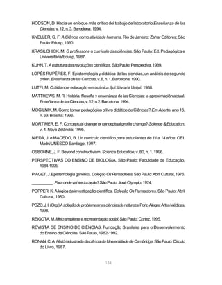 HODSON, D. Hacia un enfoque más crítico del trabajo de laboratorio Enseñanza de las
   Ciencias, v. 12, n. 3. Barcelona: 1994.

KNELLER, G. F. A Ciência como atividade humana. Rio de Janeiro: Zahar Editores; São
   Paulo: Edusp, 1980.

KRASILCHICK, M. O professor e o currículo das ciências. São Paulo: Ed. Pedagógica e
   Universitária/Edusp, 1987.

KUHN, T. A estrutura das revoluções científicas. São Paulo: Perspectiva, 1989.

LOPÉS RUPÉRES, F. Epistemologia y didática de las ciencias, un análisis de segundo
   orden. Enseñanza de las Ciencias, v. 8, n. 1. Barcelona: 1990.

LUTFI, M. Cotidiano e educação em química. Ijuí: Livraria Unijuí, 1988.

MATTHEWS, M. R. História, filosofia y ensenãnza de las Ciencias: la aproximación actual.
   Enseñanza de las Ciencias, v. 12, n.2. Barcelona: 1994.

MOGILNIK, M. Como tornar pedagógico o livro didático de Ciências? Em Aberto, ano 16,
  n. 69. Brasília: 1996.

MORTIMER, E. F. Conceptual change or conceptual profile change? Science & Education,
   v. 4. Nova Zelândia: 1995.

NIEDA, J. e MACEDO, B. Un curriculo cientifico para estudiantes de 11 a 14 años. OEI.
   Madri/UNESCO Santiago, 1997.

OSBORNE, J. F. Beyond constructivism. Science Education, v. 80, n. 1. 1996.

PERSPECTIVAS DO ENSINO DE BIOLOGIA. São Paulo: Faculdade de Educação,
   1984-1995.

PIAGET, J. Epistemologia genética. Coleção Os Pensadores. São Paulo: Abril Cultural, 1976.

__________. Para onde vai a educação? São Paulo: José Olympio, 1974.

POPPER, K. A lógica da investigação científica. Coleção Os Pensadores. São Paulo: Abril
   Cultural, 1980.

POZO, J. I. (Org.) A solução de problemas nas ciências da natureza. Porto Alegre: Artes Médicas,
   1998.

REIGOTA, M. Meio ambiente e representação social. São Paulo: Cortez, 1995.

REVISTA DE ENSINO DE CIÊNCIAS. Fundação Brasileira para o Desenvolvimento
   do Ensino de Ciências. São Paulo, 1982-1992.

RONAN, C. A. História ilustrada da ciência da Universidade de Cambridge. São Paulo: Círculo
   do Livro, 1987.


                                             134
 
