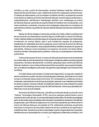 científico, ou seja, a partir de observações, levantar hipóteses, testá-las, refutá-las e
abandoná-las quando fosse o caso, trabalhando de forma a redescobrir conhecimentos.
O método da redescoberta, com sua ênfase no método científico, acompanhou durante
muito tempo os objetivos do ensino de Ciências Naturais, levando alguns professores a,
inadvertidamente, identificarem metodologia científica com metodologia do ensino
de Ciências Naturais, perdendo-se a oportunidade de trabalhar com os estudantes, com
maior amplitude e variedade, processos de investigação adequados às condições do
aprendizado e abertos a questões de natureza distinta daquelas de interesse estritamente
científico.

      Apesar de não ter atingido a maioria das escolas e ter criado a idéia no professorado
de que somente com laboratórios é possível alguma modificação no ensino de Ciências,
muitos materiais didáticos produzidos segundo a proposta da aprendizagem por redescoberta
constituíram um avanço relativo, para o qual contribuíram equipes de professores,
trabalhando em instituições de ensino e pesquisa, para a melhoria do ensino de Ciências
Naturais. Entre outros aspectos, essa proposta enfatizou trabalhos escolares em grupos de
estudantes, introduziu novos conteúdos e os organizou de acordo com faixas etárias.
Introduziu também orientações para o professor, ainda que numa perspectiva mais diretiva
e prescritiva.

       Transcorridos quase 30 anos, o ensino de Ciências atualmente ainda é trabalhado
em muitas salas de aula não levando em conta sequer o progresso relativo que essa proposta
representou. Durante a década de 80, no entanto, pesquisas sobre o ensino de Ciências
Naturais revelaram o que muitos professores já tinham percebido: que a experimentação,
sem uma atitude investigativa mais ampla, não garante a aprendizagem dos conhecimentos
científicos.

      O modelo desenvolvimentista mundialmente hegemônico na segunda metade do
século caracterizou-se pelo incentivo à industrialização acelerada, ignorando-se os custos
sociais e ambientais desse desenvolvimento. Em conseqüência, problemas sociais e
ambientais, associados às novas formas de produção, passaram a ser realidade reconhecida
em todos os países, inclusive no Brasil. Os problemas relativos ao meio ambiente e à saúde
começaram a ter presença nos currículos de Ciências Naturais, mesmo que abordados em
diferentes níveis de profundidade.

       No ensino de Ciências Naturais, a tendência conhecida desde os anos 80 como
“Ciência, Tecnologia e Sociedade” (CTS), que já se esboçara anteriormente e que é
importante até os dias de hoje, é uma resposta àquela problemática. No âmbito da pedagogia
geral, as discussões sobre as relações entre educação e sociedade se associaram a tendências
progressistas, que no Brasil se organizaram em correntes importantes que influenciaram o
ensino de Ciências Naturais, em paralelo à CTS, enfatizando conteúdos socialmente
relevantes e processos de discussão coletiva de temas e problemas de significado e
importância reais. Questionou-se tanto a abordagem quanto a organização dos conteúdos,
identificando-se a necessidade de um ensino que integrasse os diferentes conteúdos, com

                                            20
 