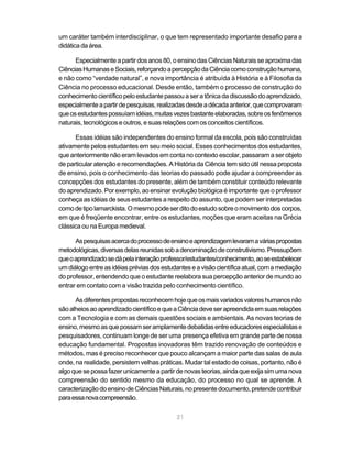 um caráter também interdisciplinar, o que tem representado importante desafio para a
didática da área.

      Especialmente a partir dos anos 80, o ensino das Ciências Naturais se aproxima das
Ciências Humanas e Sociais, reforçando a percepção da Ciência como construção humana,
e não como “verdade natural”, e nova importância é atribuída à História e à Filosofia da
Ciência no processo educacional. Desde então, também o processo de construção do
conhecimento científico pelo estudante passou a ser a tônica da discussão do aprendizado,
especialmente a partir de pesquisas, realizadas desde a década anterior, que comprovaram
que os estudantes possuíam idéias, muitas vezes bastante elaboradas, sobre os fenômenos
naturais, tecnológicos e outros, e suas relações com os conceitos científicos.

      Essas idéias são independentes do ensino formal da escola, pois são construídas
ativamente pelos estudantes em seu meio social. Esses conhecimentos dos estudantes,
que anteriormente não eram levados em conta no contexto escolar, passaram a ser objeto
de particular atenção e recomendações. A História da Ciência tem sido útil nessa proposta
de ensino, pois o conhecimento das teorias do passado pode ajudar a compreender as
concepções dos estudantes do presente, além de também constituir conteúdo relevante
do aprendizado. Por exemplo, ao ensinar evolução biológica é importante que o professor
conheça as idéias de seus estudantes a respeito do assunto, que podem ser interpretadas
como de tipo lamarckista. O mesmo pode ser dito do estudo sobre o movimento dos corpos,
em que é freqüente encontrar, entre os estudantes, noções que eram aceitas na Grécia
clássica ou na Europa medieval.

      As pesquisas acerca do processo de ensino e aprendizagem levaram a várias propostas
metodológicas, diversas delas reunidas sob a denominação de construtivismo. Pressupõem
que o aprendizado se dá pela interação professor/estudantes/conhecimento, ao se estabelecer
um diálogo entre as idéias prévias dos estudantes e a visão científica atual, com a mediação
do professor, entendendo que o estudante reelabora sua percepção anterior de mundo ao
entrar em contato com a visão trazida pelo conhecimento científico.

      As diferentes propostas reconhecem hoje que os mais variados valores humanos não
são alheios ao aprendizado científico e que a Ciência deve ser apreendida em suas relações
com a Tecnologia e com as demais questões sociais e ambientais. As novas teorias de
ensino, mesmo as que possam ser amplamente debatidas entre educadores especialistas e
pesquisadores, continuam longe de ser uma presença efetiva em grande parte de nossa
educação fundamental. Propostas inovadoras têm trazido renovação de conteúdos e
métodos, mas é preciso reconhecer que pouco alcançam a maior parte das salas de aula
onde, na realidade, persistem velhas práticas. Mudar tal estado de coisas, portanto, não é
algo que se possa fazer unicamente a partir de novas teorias, ainda que exija sim uma nova
compreensão do sentido mesmo da educação, do processo no qual se aprende. A
caracterização do ensino de Ciências Naturais, no presente documento, pretende contribuir
para essa nova compreensão.

                                            21
 