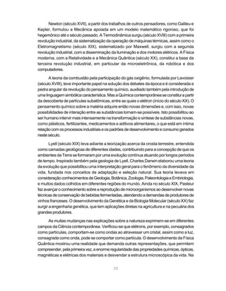 Newton (século XVII), a partir dos trabalhos de outros pensadores, como Galileu e
Kepler, formulou a Mecânica apoiada em um modelo matemático rigoroso, que foi
hegemônico até o século passado. A Termodinâmica surgiu (século XVIII) com a primeira
revolução industrial, da sistematização da operação de máquinas térmicas, assim como o
Eletromagnetismo (século XIX), sistematizado por Maxwell, surgiu com a segunda
revolução industrial, com a disseminação da iluminação e dos motores elétricos. A Física
moderna, com a Relatividade e a Mecânica Quântica (século XX), constitui a base da
terceira revolução industrial, em particular da microeletrônica, da robótica e dos
computadores.

      A teoria da combustão pela participação do gás oxigênio, formulada por Lavoisier
(século XVIII), teve importante papel na solução dos debates da época e é considerada a
pedra angular da revolução do pensamento químico, auxiliado também pela introdução de
uma linguagem simbólica característica. Mas a Química contemporânea se constitui a partir
da descoberta de partículas subatômicas, entre as quais o elétron (início do século XX). O
pensamento químico sobre a matéria adquire então novas dimensões e, com isso, novas
possibilidades de interação entre as substâncias tornam-se possíveis. Isto possibilitou ao
ser humano intervir mais intensamente na transformação e síntese de substâncias novas,
como plásticos, fertilizantes, medicamentos e aditivos alimentares, o que está em íntima
relação com os processos industriais e os padrões de desenvolvimento e consumo gerados
neste século.

       Lyell (século XIX) leva adiante a teorização acerca da crosta terrestre, entendida
como camadas geológicas de diferentes idades, contribuindo para a concepção de que os
ambientes da Terra se formaram por uma evolução contínua atuando por longos períodos
de tempo. Inspirado também pela geologia de Lyell, Charles Darwin elaborou uma teoria
da evolução que possibilitou uma interpretação geral para o fenômeno da diversidade da
vida, fundada nos conceitos de adaptação e seleção natural. Sua teoria levava em
consideração conhecimentos de Geologia, Botânica, Zoologia, Paleontologia e Embriologia,
e muitos dados colhidos em diferentes regiões do mundo. Ainda no século XIX, Pasteur
faz avançar o conhecimento sobre a reprodução de microorganismos ao desenvolver novas
técnicas de conservação de bebidas fermentadas, atendendo a demandas de produtores de
vinhos franceses. O desenvolvimento da Genética e da Biologia Molecular (século XX) faz
surgir a engenharia genética, que tem aplicações diretas na agricultura e na pecuária dos
grandes produtores.

     As muitas mudanças nas explicações sobre a natureza exprimem-se em diferentes
campos da Ciência contemporânea. Verificou-se que elétrons, por exemplo, consagrados
como partículas, comportam-se como ondas ao atravessar um cristal, assim como a luz,
consagrada como onda, pode se comportar como partícula. O desenvolvimento da Física
Quântica mostrou uma realidade que demanda outras representações, que permitem
compreender, pela primeira vez, a enorme regularidade das propriedades químicas, ópticas,
magnéticas e elétricas dos materiais e desvendar a estrutura microscópica da vida. Na


                                           25
 