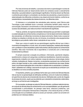 Por meio de temas de trabalho, o processo de ensino e aprendizagem na área de
Ciências Naturais pode ser desenvolvido dentro de contextos social e culturalmente
relevantes, que potencializam a aprendizagem significativa. Os temas devem ser flexíveis
o suficiente para abrigar a curiosidade e as dúvidas dos estudantes, proporcionando a
sistematização dos diferentes conteúdos e seu desenvolvimento histórico, conforme as
características e necessidades das classes de alunos, nos diferentes ciclos.

     O interesse e a curiosidade dos estudantes pela natureza, pela Ciência pela
Tecnologia e pela realidade local e universal, conhecidos também pelos meios de
comunicação, favorecem o envolvimento e o clima de interação que precisa haver para o
sucesso das atividades, pois neles encontram mais facilmente significado.

       Trata-se, portanto, de organizar atividades interessantes que permitam a exploração
e a sistematização de conhecimentos compatíveis ao nível de desenvolvimento intelectual
dos estudantes, em diferentes momentos do desenvolvimento. Deste modo, é possível
enfatizar as relações no âmbito da vida, do Universo, do ambiente e dos equipamentos
tecnológicos que poderão melhor situar o estudante em seu mundo.

       Dizer que o aluno é sujeito de sua aprendizagem significa afirmar que é dele o
movimento de ressignificar o mundo, isto é, de construir explicações, mediado pela interação
com o professor e outros estudantes e pelos instrumentos culturais próprios do conhecimento
científico. Mas esse movimento não é espontâneo; é construído com a intervenção
fundamental do professor.

      É sempre essencial a atuação do professor, informando, apontando relações,
questionando a classe com perguntas e problemas desafiadores, trazendo exemplos,
organizando o trabalho com vários materiais: coisas da natureza, da tecnologia, textos
variados, ilustrações etc. Nestes momentos, os estudantes expressam seu conhecimento
prévio, de origem escolar ou não, e estão reelaborando seu entendimento das coisas. Muitas
vezes, as primeiras explicações são construídas no debate entre os estudantes e o professor.
Assim, estabelece-se o diálogo, associando-se aquilo que os estudantes já conhecem com
os desafios e os novos conceitos propostos.

      É importante, portanto, que o professor tenha claro que o ensino de Ciências Naturais
não se resume na apresentação de definições científicas, como em muitos livros didáticos,
em geral fora do alcance da compreensão dos alunos. Definições são o ponto de chegada
do processo de ensino, aquilo que se pretende que o estudante compreenda e sistematize,
ao longo ou ao final de suas investigações.

      Em sua equipe, ao planejar as aulas de Ciências Naturais, o professor seleciona temas,
em conjunto às demais áreas de conhecimento ou em sua especialidade, que vão ganhando
complexidade e profundidade. Ao planejar cada tema, seleciona problemas, que
correspondem a situações interessantes a interpretar. Uma notícia de jornal, um filme,
uma situação de sua realidade cultural ou social, por exemplo, podem-se converter em
problemas com interesse didático.

                                            28
 