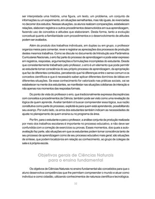 ser interpretada uma história, uma figura, um texto, um problema, um conjunto de
informações ou um experimento, em situações semelhantes, mas não iguais, às vivenciadas
no decorrer dos estudos. Nessas situações, os alunos realizam comparações, estabelecem
relações, elaboram registros e outros procedimentos desenvolvidos em sua aprendizagem,
fazendo uso de conceitos e atitudes que elaboraram. Desta forma, tanto a evolução
conceitual quanto a familiaridade com procedimentos e o desenvolvimento de atitudes
podem ser avaliados.

      Além do produto dos trabalhos individuais, em duplas ou em grupo, o professor
organiza meios para comentar, rever e registrar as apreciações dos processos de produção
destes mesmos trabalhos. Como se discute no documento de Introdução aos Parâmetros
Curriculares Nacionais, o erro faz parte do processo de aprendizagem e pode estar expresso
em registros, respostas, argumentações e formulações incompletas do estudante. Desde
que consistentemente trabalhado pelo professor, o erro é um elemento que pode permitir
ao estudante tomar consciência do seu próprio processo de aprendizagem, da apropriação
que faz de diferentes conteúdos, percebendo que há diferenças entre o senso comum e os
conceitos científicos e que é necessário saber aplicar diferentes domínios de idéias em
diferentes situações. Se esse conhecimento for valorizado nas práticas sociais, vai se
estabelecer na mente dos estudantes, se manifestar nas situações cotidianas de interação e
não apenas nos momentos das respostas formais.

       Do ponto de vista do professor o erro, que tradicionalmente expressa discrepâncias
com conceitos e procedimentos da Ciência, também pode ser visto como uma revelação da
lógica de quem aprende. Avaliar também é buscar compreender essa lógica, sua razão
constitutiva como parte do processo, explicitá-la para quem está aprendendo, possibilitando
seu avanço. Por outro lado, os erros dos estudantes também indicam as necessidades de
ajuste no planejamento de quem ensina ou no programa da área.

       Por fim, para o estudante e para o professor, a análise conjunta da produção realizada
por meio dos trabalhos escolares é importante no processo educativo, e não deve ser
confundida com a correção de exercícios ou provas. Esses momentos, dos quais a auto-
avaliação faz parte, são situações em que os estudantes podem tomar consciência tanto de
seu processo de aprendizagem como de seu processo educativo mais geral; são situações
de síntese, que podem localizá-los em relação ao conhecimento, ao grupo de colegas de
sala e à própria escola.



             Objetivos gerais de Ciências Naturais
                 para o ensino fundamental
       Os objetivos de Ciências Naturais no ensino fundamental são concebidos para que o
aluno desenvolva competências que lhe permitam compreender o mundo e atuar como
indivíduo e como cidadão, utilizando conhecimentos de natureza científica e tecnológica.

                                             32
 