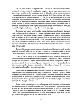 Por isso, iniciar o estudo de corpos celestes a partir de um ponto de vista heliocêntrico,
explicando os movimentos de rotação e translação, é ignorar o que os alunos sempre
observaram. Uma forma efetiva de desenvolver as idéias dos estudantes é proporcionar
observações sistemáticas, fomentando a explicitação das idéias intuitivas, solicitando
explicações a partir da observação direta do Sol, da Lua, das outras estrelas e dos planetas.
A mediação do professor será benéfica quando ajudar o próprio estudante a imaginar e
explicar aquilo que observa, ao mesmo tempo em que torne acessíveis informações sobre
outros modelos de Universo e trabalhe com eles, quando for o caso, os conflitos entre as
diferentes representações. Neste trajeto, os estudantes devem incorporar novos enfoques,
novas informações, mudar suas concepções de tempo e espaço.

      Os estudantes devem ser orientados para articular informações com dados de
observação direta do céu, utilizando as mesmas regularidades que nossos antepassados
observaram para orientação no espaço e para medida do tempo, o que foi possível muito
antes da bússola, dos relógios e do calendário atual, mas que junto a eles ainda hoje organizam
a vida em sociedade em diversas culturas, o que pode ser trabalhado em conexão com o
tema transversal Pluralidade Cultural. Dessa forma, os estudantes constroem o conceito
de tempo cíclico de dia, mês e ano, enquanto aprendem a se situar na Terra, no Sistema
Solar e no Universo.

       É necessário, contudo, ampliar esse conceito de tempo cíclico, promovendo também
a idéia de tempo não cíclico: o tempo histórico, que comporta as idéias de evolução, de
passado, de registro, de memória e de presente, de mudanças essenciais e irreversíveis.

      O conhecimento sobre os corpos celestes foi sendo acumulado historicamente
também pela necessidade de se aprender a registrar o tempo cíclico e de se orientar no
espaço. Já na fase nômade, a espécie humana associava mudanças na vegetação, hábitos de
animais, épocas de chuvas com a configuração das estrelas ou com o trajeto do Sol. Com a
elaboração do mapa dos céus, começou-se a desenvolver a Geometria, situando o ser humano
com maior precisão na Terra e no espaço cósmico.

      Mas, apesar da conexão observada entre os ritmos biológicos dos seres vivos — como
hábitos alimentares e épocas de reprodução — e os ritmos cósmicos, como dia, mês e
estações do ano, muitas variações e transformações do ambiente terrestre não dependem
exclusivamente de fatores relacionados aos corpos celestes. Entre outros fatores, muitas
dessas transformações são provocadas pela ação humana, como a degradação ambiental e a
promoção das alterações do relevo.

       Outras transformações ocorrem em razão da própria estrutura, da orientação do eixo
de rotação e dos movimentos do nosso planeta. Por ser uma esfera com eixo de rotação
inclinado em relação ao plano de translação, diferentes regiões da Terra captam a luz e o
calor do Sol com intensidades muito diferentes ao longo de todo o ano, constituindo variados
climas e biomas, característicos das latitudes em que se encontram. São conhecimentos
que tiveram um longo percurso até sua sistematização atual.


                                              40
 