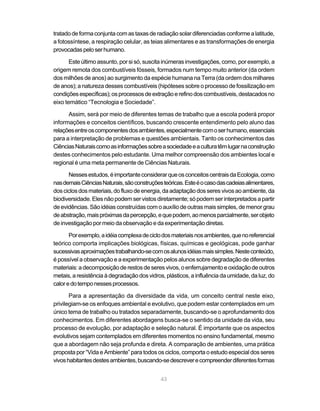 tratado de forma conjunta com as taxas de radiação solar diferenciadas conforme a latitude,
a fotossíntese, a respiração celular, as teias alimentares e as transformações de energia
provocadas pelo ser humano.

       Este último assunto, por si só, suscita inúmeras investigações, como, por exemplo, a
origem remota dos combustíveis fósseis, formados num tempo muito anterior (da ordem
dos milhões de anos) ao surgimento da espécie humana na Terra (da ordem dos milhares
de anos); a natureza desses combustíveis (hipóteses sobre o processo de fossilização em
condições específicas); os processos de extração e refino dos combustíveis, destacados no
eixo temático “Tecnologia e Sociedade”.

      Assim, será por meio de diferentes temas de trabalho que a escola poderá propor
informações e conceitos científicos, buscando crescente entendimento pelo aluno das
relações entre os componentes dos ambientes, especialmente com o ser humano, essenciais
para a interpretação de problemas e questões ambientais. Tanto os conhecimentos das
Ciências Naturais como as informações sobre a sociedade e a cultura têm lugar na construção
destes conhecimentos pelo estudante. Uma melhor compreensão dos ambientes local e
regional é uma meta permanente de Ciências Naturais.

      Nesses estudos, é importante considerar que os conceitos centrais da Ecologia, como
nas demais Ciências Naturais, são construções teóricas. Este é o caso das cadeias alimentares,
dos ciclos dos materiais, do fluxo de energia, da adaptação dos seres vivos ao ambiente, da
biodiversidade. Eles não podem ser vistos diretamente; só podem ser interpretados a partir
de evidências. São idéias construídas com o auxílio de outras mais simples, de menor grau
de abstração, mais próximas da percepção, e que podem, ao menos parcialmente, ser objeto
de investigação por meio da observação e da experimentação diretas.

       Por exemplo, a idéia complexa de ciclo dos materiais nos ambientes, que no referencial
teórico comporta implicações biológicas, físicas, químicas e geológicas, pode ganhar
sucessivas aproximações trabalhando-se com os alunos idéias mais simples. Neste conteúdo,
é possível a observação e a experimentação pelos alunos sobre degradação de diferentes
materiais: a decomposição de restos de seres vivos, o enferrujamento e oxidação de outros
metais, a resistência à degradação dos vidros, plásticos, a influência da umidade, da luz, do
calor e do tempo nesses processos.

       Para a apresentação da diversidade da vida, um conceito central neste eixo,
privilegiam-se os enfoques ambiental e evolutivo, que podem estar contemplados em um
único tema de trabalho ou tratados separadamente, buscando-se o aprofundamento dos
conhecimentos. Em diferentes abordagens busca-se o sentido da unidade da vida, seu
processo de evolução, por adaptação e seleção natural. É importante que os aspectos
evolutivos sejam contemplados em diferentes momentos no ensino fundamental, mesmo
que a abordagem não seja profunda e direta. A comparação de ambientes, uma prática
proposta por “Vida e Ambiente” para todos os ciclos, comporta o estudo especial dos seres
vivos habitantes destes ambientes, buscando-se descrever e compreender diferentes formas


                                             43
 