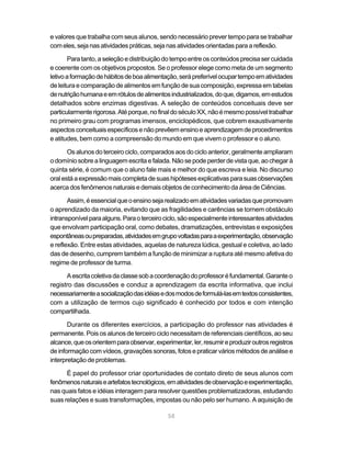 e valores que trabalha com seus alunos, sendo necessário prever tempo para se trabalhar
com eles, seja nas atividades práticas, seja nas atividades orientadas para a reflexão.

       Para tanto, a seleção e distribuição do tempo entre os conteúdos precisa ser cuidada
e coerente com os objetivos propostos. Se o professor elege como meta de um segmento
letivo a formação de hábitos de boa alimentação, será preferível ocupar tempo em atividades
de leitura e comparação de alimentos em função de sua composição, expressa em tabelas
de nutrição humana e em rótulos de alimentos industrializados, do que, digamos, em estudos
detalhados sobre enzimas digestivas. A seleção de conteúdos conceituais deve ser
particularmente rigorosa. Até porque, no final do século XX, não é mesmo possível trabalhar
no primeiro grau com programas imensos, enciclopédicos, que cobrem exaustivamente
aspectos conceituais específicos e não prevêem ensino e aprendizagem de procedimentos
e atitudes, bem como a compreensão do mundo em que vivem o professor e o aluno.

       Os alunos do terceiro ciclo, comparados aos do ciclo anterior, geralmente ampliaram
o domínio sobre a linguagem escrita e falada. Não se pode perder de vista que, ao chegar à
quinta série, é comum que o aluno fale mais e melhor do que escreva e leia. No discurso
oral está a expressão mais completa de suas hipóteses explicativas para suas observações
acerca dos fenômenos naturais e demais objetos de conhecimento da área de Ciências.

       Assim, é essencial que o ensino seja realizado em atividades variadas que promovam
o aprendizado da maioria, evitando que as fragilidades e carências se tornem obstáculo
intransponível para alguns. Para o terceiro ciclo, são especialmente interessantes atividades
que envolvam participação oral, como debates, dramatizações, entrevistas e exposições
espontâneas ou preparadas, atividades em grupo voltadas para a experimentação, observação
e reflexão. Entre estas atividades, aquelas de natureza lúdica, gestual e coletiva, ao lado
das de desenho, cumprem também a função de minimizar a ruptura até mesmo afetiva do
regime de professor de turma.

      A escrita coletiva da classe sob a coordenação do professor é fundamental. Garante o
registro das discussões e conduz a aprendizagem da escrita informativa, que inclui
necessariamente a socialização das idéias e dos modos de formulá-las em textos consistentes,
com a utilização de termos cujo significado é conhecido por todos e com intenção
compartilhada.

       Durante os diferentes exercícios, a participação do professor nas atividades é
permanente. Pois os alunos de terceiro ciclo necessitam de referenciais científicos, ao seu
alcance, que os orientem para observar, experimentar, ler, resumir e produzir outros registros
de informação com vídeos, gravações sonoras, fotos e praticar vários métodos de análise e
interpretação de problemas.

      É papel do professor criar oportunidades de contato direto de seus alunos com
fenômenos naturais e artefatos tecnológicos, em atividades de observação e experimentação,
nas quais fatos e idéias interagem para resolver questões problematizadoras, estudando
suas relações e suas transformações, impostas ou não pelo ser humano. A aquisição de

                                             58
 