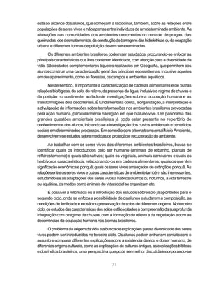 está ao alcance dos alunos, que começam a raciocinar, também, sobre as relações entre
populações de seres vivos e não apenas entre indivíduos de um determinado ambiente. As
alterações nas comunidades dos ambientes decorrentes do controle de pragas, das
queimadas, dos desmatamentos, da construção de barragens das hidrelétricas ou da ocupação
urbana e diferentes formas de poluição devem ser examinadas.

       Os diferentes ambientes brasileiros podem ser estudados, procurando-se enfocar as
principais características que lhes conferem identidade, com atenção para a diversidade da
vida. São estudos complementares àqueles realizados em Geografia, que permitem aos
alunos construir uma caracterização geral dos principais ecossistemas, inclusive aqueles
em desaparecimento, como as florestas, os campos e ambientes aquáticos.

      Neste sentido, é importante a caracterização de cadeias alimentares e de outras
relações biológicas, do solo, do relevo, da presença da água, inclusive o regime de chuvas e
da posição no continente, ao lado de investigações sobre a ocupação humana e as
transformações dela decorrentes. É fundamental a coleta, a organização, a interpretação e
a divulgação de informações sobre transformações nos ambientes brasileiros provocadas
pela ação humana, particularmente na região em que o aluno vive. Um panorama das
grandes questões ambientais brasileiras já pode estar presente no repertório de
conhecimentos dos alunos, iniciando-se a investigação dos custos ambientais e benefícios
sociais em determinados processos. Em conexão com o tema transversal Meio Ambiente,
desenvolvem-se estudos sobre medidas de proteção e recuperação do ambiente.

        Ao trabalhar com os seres vivos dos diferentes ambientes brasileiros, busca-se
identificar quais os introduzidos pelo ser humano (animais de rebanho, plantas de
reflorestamento) e quais são nativos; quais os vegetais, animais carnívoros e quais os
herbívoros característicos, relacionando-os em cadeias alimentares; quais os que têm
significação econômica e por quê; quais os seres vivos ameaçados de extinção e por quê. As
relações entre os seres vivos e outras características do ambiente também são interessantes,
estudando-se as adaptações dos seres vivos a hábitos diurnos ou noturnos, à vida terrestre
ou aquática, os modos como animais de vida social se organizam etc.

        É possível a retomada ou a introdução dos estudos sobre solo já apontados para o
segundo ciclo, onde se enfoca a possibilidade de os alunos estudarem a composição, as
condições de fertilidade e erosão ou preservação de solos de diferentes origens. No terceiro
ciclo, os estudos das características dos solos estão voltados à compreensão da sua profunda
integração com o regime de chuvas, com a formação do relevo e da vegetação e com as
decorrências da ocupação humana nos biomas brasileiros.

       O problema da origem da vida e a busca de explicações para a diversidade dos seres
vivos podem ser introduzidos no terceiro ciclo. Os alunos podem entrar em contato com o
assunto e comparar diferentes explicações sobre a existência da vida e do ser humano, de
diferentes origens culturais, como as explicações de culturas antigas, as explicações bíblicas
e dos índios brasileiros, uma perspectiva que pode ser melhor discutida incorporando-se


                                             71
 