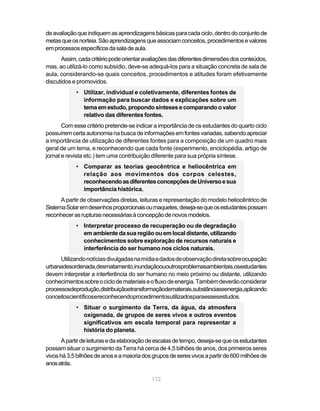 de avaliação que indiquem as aprendizagens básicas para cada ciclo, dentro do conjunto de
metas que os norteia. São aprendizagens que associam conceitos, procedimentos e valores
em processos específicos da sala de aula.
      Assim, cada critério pode orientar avaliações das diferentes dimensões dos conteúdos,
mas, ao utilizá-lo como subsídio, deve-se adequá-los para a situação concreta de sala de
aula, considerando-se quais conceitos, procedimentos e atitudes foram efetivamente
discutidos e promovidos.
            • Utilizar, individual e coletivamente, diferentes fontes de
              informação para buscar dados e explicações sobre um
              tema em estudo, propondo sínteses e comparando o valor
              relativo das diferentes fontes.
       Com esse critério pretende-se indicar a importância de os estudantes do quarto ciclo
possuírem certa autonomia na busca de informações em fontes variadas, sabendo apreciar
a importância de utilização de diferentes fontes para a composição de um quadro mais
geral de um tema, e reconhecendo que cada fonte (experimento, enciclopédia, artigo de
jornal e revista etc.) tem uma contribuição diferente para sua própria síntese.
            • Comparar as teorias geocêntrica e heliocêntrica em
              relação aos movimentos dos corpos celestes,
              reconhecendo as diferentes concepções de Universo e sua
              importância histórica.
      A partir de observações diretas, leituras e representação do modelo heliocêntrico de
Sistema Solar em desenhos proporcionais ou maquetes, deseja-se que os estudantes possam
reconhecer as rupturas necessárias à concepção de novos modelos.
            • Interpretar processo de recuperação ou de degradação
              em ambiente da sua região ou em local distante, utilizando
              conhecimentos sobre exploração de recursos naturais e
              interferência do ser humano nos ciclos naturais.
      Utilizando notícias divulgadas na mídia e dados de observação direta sobre ocupação
urbanadesordenada,desmatamento,inundaçãoououtrosproblemasambientais,osestudantes
devem interpretar a interferência do ser humano no meio próximo ou distante, utilizando
conhecimentos sobre o ciclo de materiais e o fluxo de energia. Também deverão considerar
processosdeprodução,distribuiçãoetransformaçãodematerais,substânciaseenergia,aplicando
conceitoscientíficosereconhecendoprocedimentosutilizadosparaessesestudos.
            • Situar o surgimento da Terra, da água, da atmosfera
              oxigenada, de grupos de seres vivos e outros eventos
              significativos em escala temporal para representar a
              história do planeta.
       A partir de leituras e da elaboração de escalas de tempo, deseja-se que os estudantes
possam situar o surgimento da Terra há cerca de 4,5 bilhões de anos, dos primeiros seres
vivos há 3,5 bilhões de anos e a maioria dos grupos de seres vivos a partir de 600 milhões de
anos atrás.

                                            112
 