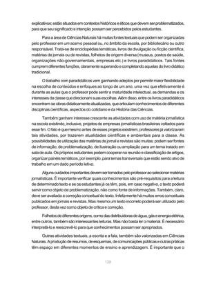 explicativos; estão situados em contextos históricos e éticos que devem ser problematizados,
para que seu significado e intenção possam ser percebidos pelos estudantes.

       Para a área de Ciências Naturais há muitas fontes textuais que podem ser organizadas
pelo professor em um acervo pessoal ou, no âmbito da escola, por bibliotecário ou outro
responsável. Trata-se de enciclopédias temáticas, livros de divulgação ou ficção científica,
matérias de jornais ou de revistas, folhetos de origem diversa (museus, postos de saúde,
organizações não-governamentais, empresas etc.) e livros paradidáticos. Tais fontes
cumprem diferentes funções, claramente superando e completando aquelas do livro didático
tradicional.

       O trabalho com paradidáticos vem ganhando adeptos por permitir maior flexibilidade
na escolha de conteúdos e enfoques ao longo de um ano, uma vez que efetivamente é
durante as aulas que o professor pode sentir a maturidade intelectual, as demandas e os
interesses da classe que direcionam suas escolhas. Além disso, entre os livros paradidáticos
encontram-se obras didaticamente atualizadas, que articulam conhecimentos de diferentes
disciplinas científicas, aspectos do cotidiano e da História das Ciências.

       Também ganham interesse crescente as atividades com uso de matéria jornalística
na escola existindo, inclusive, projetos de empresas jornalísticas brasileiras voltados para
esse fim. O fato é que mesmo antes de esses projetos existirem, professores já valorizavam
tais atividades, por trazerem atualidades científicas e ambientais para a classe. As
possibilidades de utilização das matérias de jornal e revistas são muitas: podem ser fontes
de informação, de problematização, de ilustração ou ampliação para um tema tratado em
sala de aula. Os próprios estudantes podem cooperar na reunião e classificação de artigos,
organizar painéis temáticos, por exemplo, para temas transversais que estão sendo alvo de
trabalho em um dado período letivo.

       Alguns cuidados importantes devem ser tomados pelo professor ao selecionar matérias
jornalísticas. É importante verificar quais conhecimentos são pré-requisitos para a leitura
de determinado texto e se os estudantes já os têm, pois, em caso negativo, o texto poderá
servir como objeto de problematização, não como fonte de informações. Também, claro,
deve ser avaliada a correção conceitual do texto. Infelizmente há muitos erros conceituais
publicados em jornais e revistas. Mas mesmo um texto incorreto poderá ser utilizado pelo
professor, desta vez como objeto de crítica e correção.

       Folhetos de diferentes origens, como das distribuidoras de água, gás e energia elétrica,
entre outros, também são interessantes leituras. Mas não basta ler o material. É necessário
interpretá-lo e reescrevê-lo para que conhecimentos possam ser apropriados.

      Outras atividades textuais, a escrita e a fala, também são valorizadas em Ciências
Naturais. A produção de resumos, de esquemas, de comunicações públicas e outras práticas
têm espaço em diferentes momentos de ensino e aprendizagem. É importante que o


                                             128
 