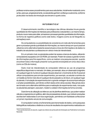 professor ensine esses procedimentos para seus estudantes, inicialmente mostrando como
se faz, para que, progressivamente, os estudantes ganhem confiança e autonomia, conforme
já discutido nos textos de introdução aos terceiro e quarto ciclos.



                                         INFORMÁTICA4

      O desenvolvimento científico e tecnológico das últimas décadas trouxe grande
quantidade de informações de interesse para professores e estudantes e, ao mesmo tempo,
produziu novos meios para obter, armazenar e processar grandes quantidades de informação,
na forma de registros gráficos (como este texto), imagens (como as de fotografia ou
animações) e som.

       Os computadores e a possibilidade de conectá-los em rede são ferramentas para
gerar e processar grande quantidade de informações, ao mesmo tempo em que é possível
utilizá-los como alternativa bastante acessível para a troca de informações e de dados no
trabalho de estudantes e professores em vários níveis de interatividade.

      Em um primeiro nível, os estudantes podem ter acesso a bancos de dados, utilizando
computadores equipados com CD-ROM, por exemplo. Podem ter acesso a grande número
de informações para fins específicos, como ao realizar uma pesquisa escolar, quando
encontram toda a informação presente numa grande enciclopédia em único disco ótico
(como os CDs de música).

       Outro nível de interatividade do computador refere-se ao uso de programas
específicos disponíveis no mercado. Um deles, por exemplo, situa um observador imaginário
em qualquer lugar do mundo em qualquer dia para observar o movimento do Sol. É possível
utilizar computadores para simular experimentos, por exemplo, ao estudar a sombra de
um bastão ao Sol do meio-dia em qualquer dia do passado ou do futuro, em qualquer lugar
do planeta. A simulação de experimentos tem a grande vantagem de economizar esforços
e ampliar possibilidades, permitindo conferir dados entre várias escolas. Mas jamais deve
ser tomada como alternativa definitiva para a realização de experimentos reais, nos quais
os estudantes planejam, executam, medem e coletam informações de forma concreta.

       Outra forma de utilização se refere ao uso de planilhas eletrônicas, que podem realizar
cálculos e organizá-los em gráficos, além dos processadores de texto, que motivam produções
escritas bem elaboradas e com boa organização, permitindo com facilidade confeccionar
um jornal, importante veículo de comunicação.

       O computador é ainda uma ferramenta para transmissão de dados, como pesquisas
bibliográficas realizadas a distância ou troca de resultados de experimentos realizados em

4
 Para aprofundamento do assunto, sugere-se a leitura da quinta parte da Introdução aos Parâmetros Curriculares
Nacionais.


                                                    129
 