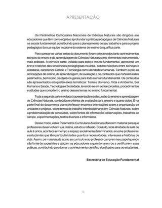 APRESENTAÇÃO



      Os Parâmetros Curriculares Nacionais de Ciências Naturais são dirigidos aos
educadores que têm como objetivo aprofundar a prática pedagógica de Ciências Naturais
na escola fundamental, contribuindo para o planejamento de seu trabalho e para o projeto
pedagógico da sua equipe escolar e do sistema de ensino do qual faz parte.

       Para compor os vários textos do documento foram selecionados tanto conhecimentos
teóricos do ensino e da aprendizagem de Ciências Naturais como elementos instrumentais,
mais práticos. A primeira parte, voltada para todo o ensino fundamental, apresenta um
breve histórico das tendências pedagógicas na área, debate relações entre ciências e
cidadania, caracteriza Ciência e Tecnologia como atividades humanas. Também expõe as
concepções de ensino, de aprendizagem, de avaliação e de conteúdos que norteiam estes
parâmetros, bem como os objetivos gerais para todo o ensino fundamental. Os conteúdos
são apresentados em quatro eixos temáticos: Terra e Universo, Vida e Ambiente, Ser
Humano e Saúde, Tecnologia e Sociedade, levando-se em conta conceitos, procedimentos
e atitudes que compõem o ensino desses temas no ensino fundamental.

      Toda a segunda parte é voltada à apresentação e à discussão do ensino e aprendizagem
de Ciências Naturais, conteúdos e critérios de avaliação para terceiro e quarto ciclos. É na
parte final do documento que o professor encontra orientações sobre a organização de
unidades e projetos, sobre temas de trabalho interdisciplinares em Ciências Naturais, sobre
a problematização de conteúdos, sobre fontes de informação: observações, trabalhos de
campo, experimentações, textos diversos e informática.

       Desse modo, estes Parâmetros Curriculares Nacionais oferecem material para que
professores desenvolvam sua prática, estudo e reflexão. Contudo, toda atividade de sala de
aula é única, acontece em tempo e espaço socialmente determinados; envolve professores
e estudantes que têm particularidades quanto a necessidades, interesses e histórias de
vida. Assim, os materais de apoio ao currículo e ao professor cumprem seu papel quando
são fonte de sugestões e ajudam os educadores a questionarem ou a certificarem suas
práticas, contribuindo para tornar o conhecimento científico significativo para os estudantes.



                                                  Secretaria de Educação Fundamental




                                             15
 