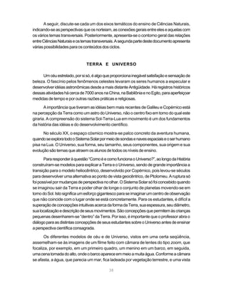 A seguir, discute-se cada um dos eixos temáticos do ensino de Ciências Naturais,
indicando-se as perspectivas que os norteiam, as conexões gerais entre eles e aquelas com
os vários temas transversais. Posteriormente, apresenta-se o contorno geral das relações
entre Ciências Naturais e os temas transversais. A segunda parte deste documento apresenta
várias possibilidades para os conteúdos dos ciclos.



                               TERRA E UNIVERSO

     Um céu estrelado, por si só, é algo que proporciona inegável satisfação e sensação de
beleza. O fascínio pelos fenômenos celestes levaram os seres humanos a especular e
desenvolver idéias astronômicas desde a mais distante Antigüidade. Há registros históricos
dessas atividades há cerca de 7000 anos na China, na Babilônia e no Egito, para aperfeiçoar
medidas de tempo e por outras razões práticas e religiosas.

       A importância que tiveram as idéias bem mais recentes de Galileu e Copérnico está
na percepção da Terra como um astro do Universo, não o centro fixo em torno do qual este
giraria. A compreensão do sistema Sol-Terra-Lua em movimento é um dos fundamentos
da história das idéias e do desenvolvimento científico.

      No século XX, o espaço cósmico mostra-se palco concreto da aventura humana,
quando se explora todo o Sistema Solar por meio de sondas e naves espaciais e o ser humano
pisa na Lua. O Universo, sua forma, seu tamanho, seus componentes, sua origem e sua
evolução são temas que atraem os alunos de todos os níveis de ensino.

       Para responder à questão “Como é e como funciona o Universo?”, ao longo da História
construíram-se modelos para explicar a Terra e o Universo, sendo de grande importância a
transição para o modelo heliocêntrico, desenvolvido por Copérnico, pois levou-se séculos
para desenvolver uma alternativa ao ponto de vista geocêntrico, de Ptolomeu. A ruptura só
foi possível por mudanças de perspectiva no olhar. O Sistema Solar só foi concebido quando
se imaginou sair da Terra e poder olhar de longe o conjunto de planetas movendo-se em
torno do Sol. Isto significa um esforço gigantesco para se imaginar um centro de observação
que não coincide com o lugar onde se está concretamente. Para os estudantes, é difícil a
superação de concepções intuitivas acerca da forma da Terra, sua espessura, seu diâmetro,
sua localização e descrição de seus movimentos. São concepções que permitem às crianças
pequenas desenharem-se “dentro” da Terra. Por isso, é importante que o professor abra o
diálogo para as distintas concepções de seus estudantes sobre o Universo antes de ensinar
a perspectiva científica consagrada.

       Os diferentes modelos de céu e de Universo, vistos em uma certa seqüência,
assemelham-se às imagens de um filme feito com câmara de lentes do tipo zoom, que
focaliza, por exemplo, em um primeiro quadro, um menino em um barco, em seguida,
uma cena tomada do alto, onde o barco aparece em meio a muita água. Conforme a câmara
se afasta, a água, que parecia um mar, fica ladeada por vegetação terrestre, e uma vista

                                            38
 