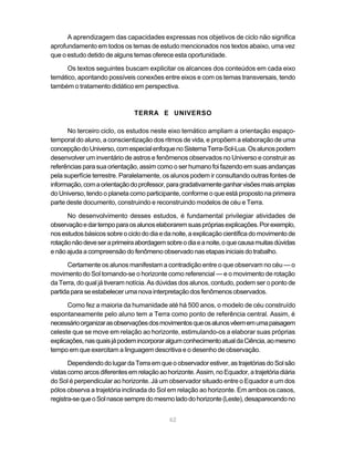 A aprendizagem das capacidades expressas nos objetivos de ciclo não significa
aprofundamento em todos os temas de estudo mencionados nos textos abaixo, uma vez
que o estudo detido de alguns temas oferece esta oportunidade.

      Os textos seguintes buscam explicitar os alcances dos conteúdos em cada eixo
temático, apontando possíveis conexões entre eixos e com os temas transversais, tendo
também o tratamento didático em perspectiva.



                               TERRA E UNIVERSO

      No terceiro ciclo, os estudos neste eixo temático ampliam a orientação espaço-
temporal do aluno, a conscientização dos ritmos de vida, e propõem a elaboração de uma
concepção do Universo, com especial enfoque no Sistema Terra-Sol-Lua. Os alunos podem
desenvolver um inventário de astros e fenômenos observados no Universo e construir as
referências para sua orientação, assim como o ser humano foi fazendo em suas andanças
pela superfície terrestre. Paralelamente, os alunos podem ir consultando outras fontes de
informação, com a orientação do professor, para gradativamente ganhar visões mais amplas
do Universo, tendo o planeta como participante, conforme o que está proposto na primeira
parte deste documento, construindo e reconstruindo modelos de céu e Terra.

      No desenvolvimento desses estudos, é fundamental privilegiar atividades de
observação e dar tempo para os alunos elaborarem suas próprias explicações. Por exemplo,
nos estudos básicos sobre o ciclo do dia e da noite, a explicação científica do movimento de
rotação não deve ser a primeira abordagem sobre o dia e a noite, o que causa muitas dúvidas
e não ajuda a compreensão do fenômeno observado nas etapas iniciais do trabalho.

      Certamente os alunos manifestam a contradição entre o que observam no céu — o
movimento do Sol tomando-se o horizonte como referencial — e o movimento de rotação
da Terra, do qual já tiveram notícia. As dúvidas dos alunos, contudo, podem ser o ponto de
partida para se estabelecer uma nova interpretação dos fenômenos observados.

      Como fez a maioria da humanidade até há 500 anos, o modelo de céu construído
espontaneamente pelo aluno tem a Terra como ponto de referência central. Assim, é
necessário organizar as observações dos movimentos que os alunos vêem em uma paisagem
celeste que se move em relação ao horizonte, estimulando-os a elaborar suas próprias
explicações, nas quais já podem incorporar algum conhecimento atual da Ciência, ao mesmo
tempo em que exercitam a linguagem descritiva e o desenho de observação.

       Dependendo do lugar da Terra em que o observador estiver, as trajetórias do Sol são
vistas como arcos diferentes em relação ao horizonte. Assim, no Equador, a trajetória diária
do Sol é perpendicular ao horizonte. Já um observador situado entre o Equador e um dos
pólos observa a trajetória inclinada do Sol em relação ao horizonte. Em ambos os casos,
registra-se que o Sol nasce sempre do mesmo lado do horizonte (Leste), desaparecendo no


                                            62
 