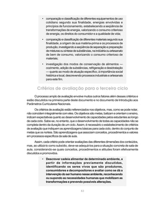 • comparação e classificação de diferentes equipamentos de uso
              cotidiano segundo sua finalidade, energias envolvidas e
              princípios de funcionamento, estabelecendo a seqüência de
              transformações de energia, valorizando o consumo criterioso
              de energia, os direitos do consumidor e a qualidade de vida;
            • comparação e classificação de diferentes materiais segundo sua
              finalidade, a origem de sua matéria-prima e os processos de
              produção, investigando a seqüência de separação e preparação
              de misturas ou síntese de substâncias, na indústria ou artesanato
              de bem de consumo, valorizando o consumo criterioso de
              materiais;
            • investigação dos modos de conservação de alimentos —
              cozimento, adição de substâncias, refrigeração e desidratação
              — quanto ao modo de atuação específico, à importância social
              histórica e local, descrevendo processos industriais e artesanais
              para este fim.


        Critérios de avaliação para o terceiro ciclo
      O processo amplo de avaliação envolve muitos outros fatores além desses critérios e
estão discutidos na primeira parte deste documento e no documento de Introdução aos
Parâmetros Curriculares Nacionais.
      Os critérios de avaliação estão referenciados nos objetivos, mas, como se pode notar,
não coincidem integralmente com eles. Os objetivos são metas, balizam e orientam o ensino,
indicam expectativas quanto ao desenvolvimento de capacidades pelos estudantes ao longo
de cada ciclo. Sabe-se, no entanto, que o desenvolvimento de todas as capacidades não se
completa dentro da duração de um ciclo. Assim, é necessário o estabelecimento de critérios
de avaliação que indiquem as aprendizagens básicas para cada ciclo, dentro do conjunto de
metas que os norteia. São aprendizagens que associam conceitos, procedimentos e valores
em processos específicos da sala de aula.
      Assim, cada critério pode orientar avaliações das diferentes dimensões dos conteúdos,
mas, ao utilizá-lo como subsídio, deve-se adequá-los para a situação concreta de sala de
aula, considerando-se quais conceitos, procedimentos e atitudes foram efetivamente
discutidos e promovidos.
            • Descrever cadeia alimentar de determinado ambiente, a
              partir de informações previamente discutidas,
              identificando os seres vivos que são produtores,
              consumidores e decompositores e avaliar como se dá a
              intervenção do ser humano nesse ambiente, reconhecendo
              ou supondo as necessidades humanas que mobilizam as
              transformações e prevendo possíveis alterações.


                                            83
 