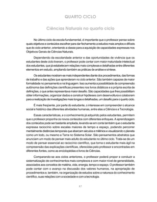QUARTO CICLO

                 Ciências Naturais no quarto ciclo

      No último ciclo da escola fundamental, é importante que o professor pense sobre
quais objetivos e conteúdos escolher para dar fechamento a estudos mais amplos e difíceis
que do ciclo anterior, orientando a classe para a aquisição de capacidades expressas nos
Objetivos Gerais de Ciências Naturais.

      Dependendo da escolaridade anterior e das oportunidades de vivência que os
estudantes deste ciclo tiveram, o professor pode contar com maior maturidade intelectual
dos estudantes, que já estabelecem relações mais complexas e detalhadas entre diferentes
elementos em estudo, ampliando também as práticas de análise e síntese.

       Os estudantes mostram-se mais independentes diante dos procedimentos, das formas
de trabalho e das ações que aprenderam no ciclo anterior. São também capazes de maior
formalidade no pensamento e na linguagem. Isso aumenta a possibilidade de compreensão
autônoma das definições científicas presentes nos livros didáticos e a própria escrita de
definições, o que antes representava maior desafio. São capacidades que lhes possibilitam
obter informações, organizar dados e construir hipóteses com desenvoltura e colaboram
para a realização de investigações mais longas e detalhadas, um desafio para o quarto ciclo.

       É mais freqüente, por parte do estudante, o interesse em compreender o alcance
social e histórico das diferentes atividades humanas, entre elas a Ciência e a Tecnologia.

      Essas características, e o conhecimento já adquirido pelos estudantes, permitem
que o professor proponha os novos conteúdos com diferentes enfoques. A aprendizagem
dos conteúdos pode ser bastante ampliada, levando-se em conta também que o estudante
expressa raciocínio sobre escalas maiores de tempo e espaço, podendo percorrer
mentalmente distâncias temporais que abarcam séculos e milênios e visualizando o planeta
como um todo, ou mesmo a Terra no Sistema Solar. São pensamentos abstratos que
anunciam um modo de pensar mais adulto do estudante no último ciclo. Trata-se de um
modo de pensar essencial ao raciocínio científico, que torna o estudante mais ágil na
compreensão das explicações científicas, oferecidas pelo professor e encontradas em
diferentes fontes, como as enciclopédias e livros de Ciências.

       Comparando-se aos ciclos anteriores, o professor poderá propor e conduzir a
sistematização de conhecimentos mais complexos e com maior nível de generalidade,
associados aos conceitos de matéria, vida, energia, tempo e espaço. O professor também
pode contar com o avanço na discussão dos valores humanos, na apropriação de
procedimentos e, também, na organização de estudos sobre a natureza do conhecimento
científico, suas relações com a sociedade e com a tecnologia.


                                            87
 