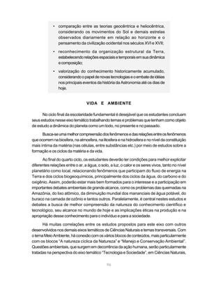 • comparação entre as teorias geocêntrica e heliocêntrica,
               considerando os movimentos do Sol e demais estrelas
               observados diariamente em relação ao horizonte e o
               pensamento da civilização ocidental nos séculos XVI e XVII;

             • reconhecimento da organização estrutural da Terra,
               estabelecendo relações espaciais e temporais em sua dinâmica
               e composição;

             • valorização do conhecimento historicamente acumulado,
               considerando o papel de novas tecnologias e o embate de idéias
               nos principais eventos da história da Astronomia até os dias de
               hoje.


                                 VIDA E AMBIENTE

      No ciclo final da escolaridade fundamental é desejável que os estudantes concluam
seus estudos nesse eixo temático trabalhando temas e problemas que tenham como objeto
de estudo a dinâmica do planeta como um todo, no presente e no passado.

      Busca-se uma melhor compreensão dos fenômenos e das relações entre os fenômenos
que ocorrem na biosfera, na atmosfera, na litosfera e na hidrosfera e no nível da constituição
mais íntima da matéria (nas células, entre substâncias etc.) por meio de estudos sobre a
formação e os ciclos da matéria e da vida.

      Ao final do quarto ciclo, os estudantes deverão ter condições para melhor explicitar
diferentes relações entre o ar, a água, o solo, a luz, o calor e os seres vivos, tanto no nível
planetário como local, relacionando fenômenos que participam do fluxo de energia na
Terra e dos ciclos biogeoquímicos, principalmente dos ciclos da água, do carbono e do
oxigênio. Assim, poderão estar mais bem formados para o interesse e a participação em
importantes debates ambientais de grande alcance, como os problemas das queimadas na
Amazônia, do lixo atômico, da diminuição mundial dos mananciais de água potável, do
buraco na camada de ozônio e tantos outros. Paralelamente, é central nestes estudos e
debates a busca de melhor compreensão da natureza do conhecimento científico e
tecnológico, seu alcance no mundo de hoje e as implicações éticas na produção e na
apropriação desse conhecimento para o indivíduo e para a sociedade.

      Há muitas correlações entre os estudos propostos para este eixo com outros
desenvolvidos nos demais eixos temáticos de Ciências Naturais e temas transversais. Com
o tema Meio Ambiente, há conexão com os vários blocos de conteúdos, mais particularmente
com os blocos “A natureza cíclica da Natureza” e “Manejo e Conservação Ambiental”.
Questões ambientais, que surgem em decorrência da ação humana, serão particularmente
tratadas na perspectiva do eixo temático “Tecnologia e Sociedade”, em Ciências Naturais,

                                              96
 
