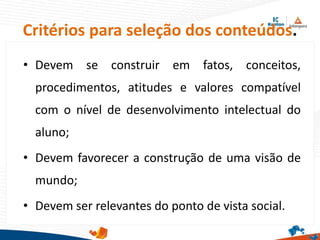 Critérios para seleção dos conteúdos.
• Devem se construir em fatos, conceitos,
procedimentos, atitudes e valores compatível
com o nível de desenvolvimento intelectual do
aluno;
• Devem favorecer a construção de uma visão de
mundo;
• Devem ser relevantes do ponto de vista social.
 