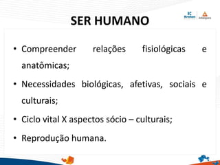 SER HUMANO
• Compreender relações fisiológicas e
anatômicas;
• Necessidades biológicas, afetivas, sociais e
culturais;
• Ciclo vital X aspectos sócio – culturais;
• Reprodução humana.
 