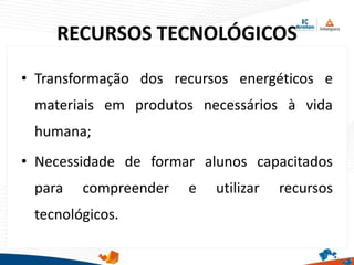 RECURSOS TECNOLÓGICOS
• Transformação dos recursos energéticos e
materiais em produtos necessários à vida
humana;
• Necessidade de formar alunos capacitados
para compreender e utilizar recursos
tecnológicos.
 