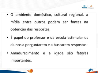 • O ambiente doméstico, cultural regional, a
mídia entre outros podem ser fontes na
obtenção das respostas.
• É papel do professor e da escola estimular os
alunos a perguntarem e a buscarem respostas.
• Amadurecimento e a idade são fatores
importantes.
 