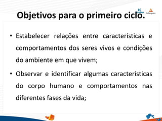 Objetivos para o primeiro ciclo.
• Estabelecer relações entre características e
comportamentos dos seres vivos e condições
do ambiente em que vivem;
• Observar e identificar algumas características
do corpo humano e comportamentos nas
diferentes fases da vida;
 