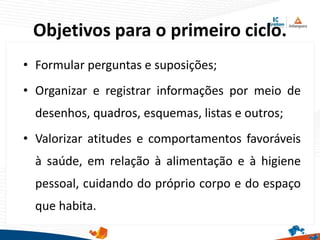Objetivos para o primeiro ciclo.
• Formular perguntas e suposições;
• Organizar e registrar informações por meio de
desenhos, quadros, esquemas, listas e outros;
• Valorizar atitudes e comportamentos favoráveis
à saúde, em relação à alimentação e à higiene
pessoal, cuidando do próprio corpo e do espaço
que habita.
 