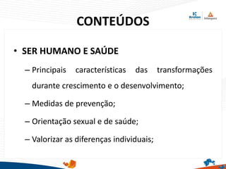 CONTEÚDOS
• SER HUMANO E SAÚDE
– Principais características das transformações
durante crescimento e o desenvolvimento;
– Medidas de prevenção;
– Orientação sexual e de saúde;
– Valorizar as diferenças individuais;
 