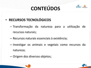 CONTEÚDOS
• RECURSOS TECNOLÓGICOS
– Transformação da natureza para a utilização de
recursos naturais;
– Recursos naturais essenciais à existência;
– Investigar os animais e vegetais como recursos da
natureza;
– Origem dos diversos objetos;
 