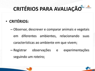 CRITÉRIOS PARA AVALIAÇÃO
• CRITÉRIOS:
– Observar, descrever e comparar animais e vegetais
em diferentes ambientes, relacionando suas
características ao ambiente em que vivem;
– Registrar observações e experimentações
seguindo um roteiro;
 