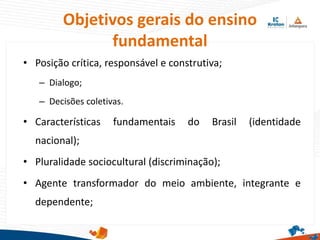 Objetivos gerais do ensino
fundamental
• Posição crítica, responsável e construtiva;
– Dialogo;
– Decisões coletivas.
• Características fundamentais do Brasil (identidade
nacional);
• Pluralidade sociocultural (discriminação);
• Agente transformador do meio ambiente, integrante e
dependente;
 