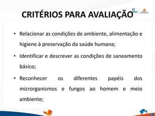 CRITÉRIOS PARA AVALIAÇÃO
• Relacionar as condições de ambiente, alimentação e
higiene à preservação da saúde humana;
• Identificar e descrever as condições de saneamento
básico;
• Reconhecer os diferentes papéis dos
microrganismos e fungos ao homem e meio
ambiente;
 