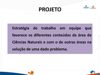 PROJETO
Estratégia de trabalho em equipe que
favorece os diferentes conteúdos da área de
Ciências Naturais e com o de outras áreas na
solução de uma dado problema.
 