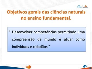 Objetivos gerais das ciências naturais
no ensino fundamental.
“ Desenvolver competências permitindo uma
compreensão de mundo e atuar como
indivíduos e cidadãos.”
 