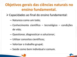 Objetivos gerais das ciências naturais no
ensino fundamental.
Capacidades ao final do ensino fundamental:
– Natureza como um todo;
– Conhecimento científico – tecnológico – condições
de vida;
– Questionar, diagnosticar e solucionar;
– Utilizar conceitos científicos;
– Valorizar o trabalho grupal;
– Saúde como bem individual e comum.
 