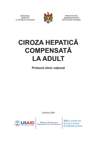 Chişinău 2008
CIROZA HEPATICĂ
COMPENSATĂ
LA ADULT
Protocol clinic național
МИНИСТЕРСТВО
ЗДРАВООХРАНЕНИЯ
РЕСПУБЛИКИ МОЛДОВА
MINISTERUL
SĂNĂTĂŢII
AL REPUBLICII MOLDOVA
 