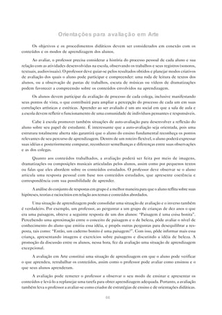 Orientações para avaliação em Arte
     Os objetivos e os procedimentos didáticos devem ser considerados em conexão com os
conteúdos e os modos de aprendizagem dos alunos.

      Ao avaliar, o professor precisa considerar a história do processo pessoal de cada aluno e sua
relação com as atividades desenvolvidas na escola, observando os trabalhos e seus registros (sonoros,
textuais, audiovisuais). O professor deve guiar-se pelos resultados obtidos e planejar modos criativos
de avaliação dos quais o aluno pode participar e compreender: uma roda de leitura de textos dos
alunos, ou a observação de pastas de trabalhos, escuta de músicas ou vídeos de dramatizações
podem favorecer a compreensão sobre os conteúdos envolvidos na aprendizagem.

      Os alunos devem participar da avaliação de processo de cada colega, inclusive manifestando
seus pontos de vista, o que contribuirá para ampliar a percepção do processo de cada um em suas
correlações artísticas e estéticas. Aprender ao ser avaliado é um ato social em que a sala de aula e
a escola devem refletir o funcionamento de uma comunidade de indivíduos pensantes e responsáveis.

      Cabe à escola promover também situações de auto-avaliação para desenvolver a reflexão do
aluno sobre seu papel de estudante. É interessante que a auto-avaliação seja orientada, pois uma
estrutura totalmente aberta não garantirá que o aluno do ensino fundamental reconheça os pontos
relevantes de seu percurso de aprendizagem. Dentro de um roteiro flexível, o aluno poderá expressar
suas idéias e posteriormente comparar, reconhecer semelhanças e diferenças entre suas observações
e as dos colegas.

      Quanto aos conteúdos trabalhados, a avaliação poderá ser feita por meio de imagens,
dramatizações ou composições musicais articuladas pelos alunos, assim como por pequenos textos
ou falas que eles abordem sobre os conteúdos estudados. O professor deve observar se o aluno
articula uma resposta pessoal com base nos conteúdos estudados, que apresente coerência e
correspondência com sua possibilidade de aprender.

      A análise do conjunto de respostas em grupo é a melhor maneira para que o aluno reflita sobre suas
hipóteses, teorias e raciocínios em relação aos temas e conteúdos abordados.

      Uma situação de aprendizagem pode consolidar uma situação de avaliação e o inverso também
é verdadeiro. Por exemplo, um professor, ao perguntar a um grupo de crianças de dez anos o que
era uma paisagem, obteve a seguinte resposta de um dos alunos: “Paisagem é uma coisa bonita”.
Percebendo uma aproximação entre o conceito de paisagem e o de beleza, pôde avaliar o nível de
conhecimento do aluno que emitiu essa idéia, e propôs outras perguntas para desequilibrar a res-
posta, tais como: “Então, um caderno bonito é uma paisagem?”. Com isso, pôde informar mais essa
criança, apresentando imagens e exercícios sobre paisagens e discutindo a idéia de beleza. A
promoção da discussão entre os alunos, nessa hora, fez da avaliação uma situação de aprendizagem
excepcional.

     A avaliação em Arte constitui uma situação de aprendizagem em que o aluno pode verificar
o que aprendeu, retrabalhar os conteúdos, assim como o professor pode avaliar como ensinou e o
que seus alunos aprenderam.

     A avaliação pode remeter o professor a observar o seu modo de ensinar e apresentar os
conteúdos e levá-lo a replanejar uma tarefa para obter aprendizagem adequada. Portanto, a avaliação
também leva o professor a avaliar-se como criador de estratégias de ensino e de orientações didáticas.

                                                  66
 