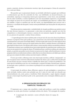quanto a materiais, técnicas, instrumentos musicais, tipos de personagens e formas de caracterizá-
los e assim por diante.

      São questões que se apresentam durante sua atividade individual ou grupal, que mobilizam
o conhecimento que têm dos conteúdos de Arte, suas habilidades em desenvolvimento, sua
curiosidade, segurança ou insegurança interna para experimentar e correr riscos, suas possibilida-
des de avaliar resultados, o contato significativo com suas necessidades expressivas, sua percepção
com relação aos passos de seu processo de criação, sua sensibilidade para observar e refletir sobre
seu trabalho e seguir os caminhos que este lhe suscita, sua disponibilidade para conviver com a
incerteza e o resultado não-desejado e muitas outras possibilidades que fazem parte de todo processo
de criação.

     O professor precisa compreender a multiplicidade de situações-problema que podem ocorrer
das mais diversas maneiras e se apresentam a cada aluno em particular, segundo seu nível de
competência e as determinações internas e externas de um momento singular de criação, dentro
de seu processo de aprender a realizar formas artísticas.

      — A aprendizagem dos alunos também pode se dar por meio de uma outra classe de problemas,
inerente às propostas feitas pelo professor, que caracterizam uma intervenção fundamentada em
questionamentos como parte da atividade didática. Tal intervenção pode ocorrer em vários aspectos dessa
atividade, antes e durante o processo de criação artística dos alunos e também durante as atividades de
apreciação de obras de arte e de reflexão sobre artistas e outras questões relativas aos produtos artísticos.
É importante esclarecer que a qualidade dessa intervenção depende da experiência que o professor tem,
tanto em arte quanto de seu grupo de alunos. É fundamental que o professor conheça, por experiência
própria, as questões que podem ocorrer durante um processo de criação, saiba formular para si mesmo
perguntas relativas ao conhecimento artístico e saiba observar seus alunos durante as atividades que realizam,
para que esse conjunto de dados conduza suas intervenções e reflexões.

      É nisso que reside a diferença entre uma intervenção mecânica, artificial, “programada”, ou
que visa apenas testar o nível de conhecimento imediato dos alunos, que é, enfim, fruto da aplicação
de uma técnica que por si mesma orienta o trabalho dos alunos para a vivência de problemas e um
outro tipo de interferência que leva em consideração o conjunto de dados, fazendo parte, portanto,
da interação entre o professor e seus alunos na produção de um conhecimento vivo e significativo
para ambos.

      A intervenção do professor abarca diferentes aspectos da ação pedagógica e caracteriza-se
como atividade criadora, tendo como princípio que ele é antes de mais nada um educador que
intencionalmente cria, sente, pensa e transforma. Estão relacionadas a seguir algumas situações
em que a intervenção do professor pode se dar, apresentadas como orientações didáticas para seu
trabalho.



                            A OR GA N I Z A Ç Ã O D O E SPA Ç O E D O
                                  T E M PO D E T R A BA L H O

      É importante que o espaço seja concebido e criado pelo professor a partir das condições
existentes na escola, para favorecer a produção artística dos alunos. Tal concepção diz respeito:

             • à organização dos materiais a serem utilizados dentro do espaço de
               trabalho;


                                                     70
 