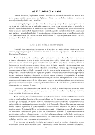 A S A T I T U D E S D OS A L U N OS

     Durante o trabalho, o professor mostra a necessidade de desenvolvimento de atitudes não
como regras exteriores, mas como condições que favorecem o trabalho criador dos alunos e a
aprendizagem significativa de conteúdos.

      O respeito pelo próprio trabalho e pelo dos outros, a organização do espaço, o espírito curioso
de investigar possibilidades, a paciência para tentar várias vezes antes de alcançar resultado, o
respeito pelas diferenças entre as habilidades de cada aluno, o saber escutar o que os outros dizem
numa discussão, a capacidade de concentração para realização dos trabalhos são atitudes necessárias
para a criação e apreciação artísticas. É importante que o professor descubra formas de comunicação
com os alunos em que ele possa evidenciar a necessidade e a significação dessas atitudes durante
o processo de trabalho dos alunos.



                             Arte e os Tema s Tra nsversa is
      A área de Arte, dada a própria natureza de seu objeto de conhecimento, apresenta-se como
um campo privilegiado para o tratamento dos temas transversais propostos nestes Parâmetros
Curriculares Nacionais.

       As manifestações artísticas são exemplos vivos da diversidade cultural dos povos e expressam
a riqueza criadora dos artistas de todos os tempos e lugares. Em contato com essas produções, o
aluno do ensino fundamental pode exercitar suas capacidades cognitivas, sensitivas, afetivas e
imaginativas, organizadas em torno da aprendizagem artística e estética. Ao mesmo tempo, seu
corpo se movimenta, suas mãos e olhos adquirem habilidades, o ouvido e a palavra se aprimoram,
enquanto desenvolve atividades nas quais relações interpessoais perpassam o convívio social o
tempo todo. Muitos trabalhos de arte expressam questões humanas fundamentais: falam de problemas
sociais e políticos, de relações humanas, de sonhos, medos, perguntas e inquietações de artistas,
documentam fatos históricos, manifestações culturais particulares e assim por diante. Neste sentido,
podem contribuir para uma reflexão sobre temas como os que são enunciados transversalmente,
propiciando uma aprendizagem alicerçada pelo testemunho vivo de seres humanos que transformaram
tais questões em produtos de arte.
      Com relação ao tema Pluralidade Cultural, por exemplo, o professor poderá investigar como
integrá-lo na apreciação estética dos alunos, buscando maneiras de estudar as manifestações artísticas
como exemplos de diversidade cultural.
      Assim como no plano da experiência mais imediata dos alunos, uma classe é feita de diferentes
crianças; no plano da realidade estética, um trabalho de arte é feito da articulação entre os elementos
diversos que o compõem. Do mesmo modo, no plano da realidade sociocultural, o Brasil é um país onde
existem diferentes regiões, cada uma com sua cultura local. E o mundo é feito de diferentes países com suas
formas culturais específicas. A partir dessa visão, que universaliza a questão em estudo, os alunos
podem transitar de sua experiência particular para outras e vice-versa, compreendendo o conceito
de pluralidade cultural como parte da vida das comunidades humanas. É importante mobilizar a
curiosidade dos alunos sobre contrastes, contradições, desigualdades e peculiaridades que integram
as formações culturais em constante transformação e as distinguem entre si, por meio da escolha de
trabalhos artísticos que expressem tais características.
       O universo da arte popular brasileira, por exemplo, envolve cantigas e folguedos, contos
tradicionais, danças, textos escritos (como a literatura de cordel), cerâmica utilitária e ornamental,
                                                   74
 