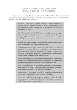 OBJETIVOS GERAIS DE GEOGRAFIA
                    PARA O ENSINO FUNDAM ENTAL

     Espera-se que, ao longo dos oito anos do ensino fundamental, os alunos construam um
conjunto de conhecimentos referentes a conceitos, procedimentos e atitudes relacionados à
Geografia, que lhes permitam ser capazes de:

          • conhecer a organização do espaço geográfico e o funcionamento da
            natureza em suas múltiplas relações, de modo a compreender o papel
            das sociedades em sua construção e na produção do território, da
            paisagem e do lugar;

          • identificar e avaliar as ações dos homens em sociedade e suas conseqü-
            ências em diferentes espaços e tempos, de modo a construir referenciais
            que possibilitem uma participação propositiva e reativa nas questões
            socioambientais locais;

          • compreender a espacialidade e temporalidade dos fenômenos geográ-
            ficos estudados em suas dinâmicas e interações;

          • compreender que as melhorias nas condições de vida, os direitos
            políticos, os avanços técnicos e tecnológicos e as transformações
            socioculturais são conquistas decorrentes de conflitos e acordos, que
            ainda não são usufruídas por todos os seres humanos e, dentro de suas
            possibilidades, empenhar-se em democratizá-las;

          • conhecer e saber utilizar procedimentos de pesquisa da Geografia para
            compreender o espaço, a paisagem, o território e o lugar, seus processos de
            construção, identificando suas relações, problemas e contradições;

          • fazer leituras de imagens, de dados e de documentos de diferentes fontes
            de informação, de modo a interpretar, analisar e relacionar informações
            sobre o espaço geográfico e as diferentes paisagens;

          • saber utilizar a linguagem cartográfica para obter informações e
            representar a espacialidade dos fenômenos geográficos;

          • valorizar o patrimônio sociocultural e respeitar a sociodiversidade,
            reconhecendo-a como um direito dos povos e indivíduos e um elemen-
            to de fortalecimento da democracia.




                                               81
 