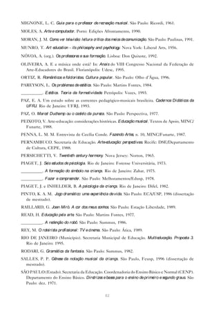 MIGNONE, L. C. Guia para o professor de re ação musical. São Paulo: Ricordi, 1961.
                                          cre

MOLES, A. Arte e computador. Porto: Edições Afrontamento, 1990.

MORAN, J. M. Como ve te visão: le
                    r le         itura crítica dos me de comunicação. São Paulo: Paulinas, 1991.
                                                     ios

MUNRO, T. Art education - its philosophy and psychology. Nova York: Liberal Arts, 1956.

NÓVOA, A. (org.). Os professore e sua formação. Lisboa: Don Quixote, 1992.
                               s
OLIVEIRA, A. E a música onde está? In: Anais do VIII Congresso Nacional da Federação de
  Arte-Educadores do Brasil. Florianópolis: Udesc, 1995.
ORTIZ, R. Românticos e folcloristas. Cultura popular. São Paulo: Olho d’Água, 1996.
PAREYSON, L. Os problemas de e tica. São Paulo: Martins Fontes, 1984.
                              sté
__________. Estética. Teoria da formatividade Petrópolis: Vozes, 1993.
                                             .
PAZ, E. A. Um estudo sobre as correntes pedagógico-musicais brasileira. Cadernos Didáticos da
  UFRJ. Rio de Janeiro: UFRJ, 1993.
PAZ, O. Marce Duchamp ou o caste da pure São Paulo: Perspectiva, 1977.
             l                  lo      za.
PEIXOTO, V. Arte-educação: considerações históricas. Educação musical. Textos de Apoio, MINC/
  Funarte, 1988.
PENNA, L. M. M. Entrevista de Cecília Conde. Fazendo Arte n. 10, MINC/Funarte, 1987.
                                                         s,
PERNAMBUCO. Secretaria de Educação. Arte ducação: pe ctivas. Recife: DSE/Departamento
                                        -e          rspe
  de Cultura, CEPE, 1988.
PERSICHETTI, V. Twe th ce
                   ntie  ntury harmony. Nova Jersey: Norton, 1965.
PIAGET, J. Se e
             is studos de psicologia. Rio de Janeiro: Forense Universitária, 1973.
__________. A formação do símbolo na criança. Rio de Janeiro: Zahar, 1975.
__________. Faze e compre nde São Paulo: Melhoramentos/Edusp, 1978.
                r        e r.
PIAGET, J. e INHELDER, B. A psicologia da criança. Rio de Janeiro: Difel, 1982.
PINTO, K. A. M. Jogo dramático: uma e riê
                                     xpe ncia de vida. São Paulo: ECA/USP, 1986 (dissertação
  de mestrado).
RAILLARD, G. Joan Miró. A cor dos me sonhos. São Paulo: Estação Liberdade, 1989.
                                    us
READ, H. Educação pe arte São Paulo: Martins Fontes, 1977.
                    la   .
__________. A re nção do robô. São Paulo: Summus, 1986.
                de
REY, M. O roteirista profissional: TV e cinema. São Paulo: Ática, 1989.
RIO DE JANEIRO (Município). Secretaria Municipal de Educação. Multieducação. Proposta 3.
  Rio de Janeiro: 1995.
RODARI, G. Gramática da fantasia. São Paulo: Summus, 1982.
SALLES, P. P. Gênese da notação musical da criança. São Paulo, Feusp, 1996 (dissertação de
  mestrado).
SÃO PAULO (Estado). Secretaria da Educação. Coordenadoria do Ensino Básico e Normal (CENP).
  Departamento do Ensino Básico. Diretrize e base para o e
                                          s      s        nsino de prime e se
                                                                        iro  gundo graus. São
  Paulo: dez. 1971.


                                                 82
 