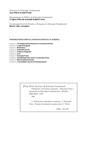 Secretaria de Educação Fundamental
I ara Glória A reias Prado

Departamento de Política da Educação Fundamental
V irgínia Z élia de A zevedo R ebeis F arha

Coordenação-Geral de Estudos e Pesquisas da Educação Fundamental
M aria I nês L aranjeira




PA R Â M E T R OS C U R R I C U L A R E S N A C I ON A I S (1ª A 4ª SÉ R I E )

Volume 1 - I ntrodução aos Parâmetros C urriculares N acionais
Volume 2 - L íngua Portuguesa
Volume 3 - M atemática
Volume 4 - C iências N aturais
Volume 5 - H istória e Geografia
Volume 6 - A rte
Volume 7 - E ducação F ísica
Volume 8 - A presentação dos T emas T ransversais e É tica
Volume 9 - M eio A mbiente e Saúde
Volume 10 - Pluralidade C ultural e Orientação Sexual




                     B823p Brasil. Secretaria de Educação Fundamental.
                             Parâmetros curriculares nacionais : Educação física /
                           Secretaria de Educação Fundamental. – Brasília :
                           MEC/SEF, 1997.
                             96p.

                                  1. Parâmetros curriculares nacionais. 2. Educação
                              física : Ensino de primeira à quarta série. I. Título.

                                                                         CDU: 371.214
 