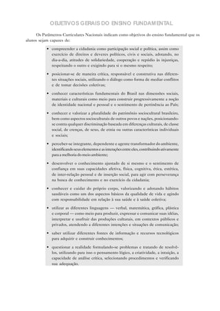 OBJETIVOS GERAIS DO ENSINO FUNDAMENTAL
      Os Parâmetros Curriculares Nacionais indicam como objetivos do ensino fundamental que os
alunos sejam capazes de:

           • compreender a cidadania como participação social e política, assim como
             exercício de direitos e deveres políticos, civis e sociais, adotando, no
             dia-a-dia, atitudes de solidariedade, cooperação e repúdio às injustiças,
             respeitando o outro e exigindo para si o mesmo respeito;

           • posicionar-se de maneira crítica, responsável e construtiva nas diferen-
             tes situações sociais, utilizando o diálogo como forma de mediar conflitos
             e de tomar decisões coletivas;

           • conhecer características fundamentais do Brasil nas dimensões sociais,
             materiais e culturais como meio para construir progressivamente a noção
             de identidade nacional e pessoal e o sentimento de pertinência ao País;

           • conhecer e valorizar a pluralidade do patrimônio sociocultural brasileiro,
             bem como aspectos socioculturais de outros povos e nações, posicionando-
             se contra qualquer discriminação baseada em diferenças culturais, de classe
             social, de crenças, de sexo, de etnia ou outras características individuais
             e sociais;

           • perceber-se integrante, dependente e agente transformador do ambiente,
             identificando seus elementos e as interações entre eles, contribuindo ativamente
             para a melhoria do meio ambiente;

           • desenvolver o conhecimento ajustado de si mesmo e o sentimento de
             confiança em suas capacidades afetiva, física, cognitiva, ética, estética,
             de inter-relação pessoal e de inserção social, para agir com perseverança
             na busca de conhecimento e no exercício da cidadania;

           • conhecer e cuidar do próprio corpo, valorizando e adotando hábitos
             saudáveis como um dos aspectos básicos da qualidade de vida e agindo
             com responsabilidade em relação à sua saúde e à saúde coletiva;

           • utilizar as diferentes linguagens — verbal, matemática, gráfica, plástica
             e corporal — como meio para produzir, expressar e comunicar suas idéias,
             interpretar e usufruir das produções culturais, em contextos públicos e
             privados, atendendo a diferentes intenções e situações de comunicação;

           • saber utilizar diferentes fontes de informação e recursos tecnológicos
             para adquirir e construir conhecimentos;

           • questionar a realidade formulando-se problemas e tratando de resolvê-
             los, utilizando para isso o pensamento lógico, a criatividade, a intuição, a
             capacidade de análise crítica, selecionando procedimentos e verificando
             sua adequação.
 
