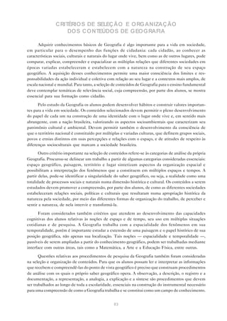 CRITÉRIOS DE SELEÇÃO E ORGANIZAÇÃO
                    DOS CONTEÚDOS DE GEOGRAFIA

      Adquirir conhecimentos básicos de Geografia é algo importante para a vida em sociedade,
em particular para o desempenho das funções de cidadania: cada cidadão, ao conhecer as
características sociais, culturais e naturais do lugar onde vive, bem como as de outros lugares, pode
comparar, explicar, compreender e espacializar as múltiplas relações que diferentes sociedades em
épocas variadas estabeleceram e estabelecem com a natureza na construção de seu espaço
geográfico. A aquisição desses conhecimentos permite uma maior consciência dos limites e res-
ponsabilidades da ação individual e coletiva com relação ao seu lugar e a contextos mais amplos, de
escala nacional e mundial. Para tanto, a seleção de conteúdos de Geografia para o ensino fundamental
deve contemplar temáticas de relevância social, cuja compreensão, por parte dos alunos, se mostra
essencial para sua formação como cidadão.

      Pelo estudo da Geografia os alunos podem desenvolver hábitos e construir valores importan-
tes para a vida em sociedade. Os conteúdos selecionados devem permitir o pleno desenvolvimento
do papel de cada um na construção de uma identidade com o lugar onde vive e, em sentido mais
abrangente, com a nação brasileira, valorizando os aspectos socioambientais que caracterizam seu
patrimônio cultural e ambiental. Devem permitir também o desenvolvimento da consciência de
que o território nacional é constituído por múltiplas e variadas culturas, que definem grupos sociais,
povos e etnias distintos em suas percepções e relações com o espaço, e de atitudes de respeito às
diferenças socioculturais que marcam a sociedade brasileira.

       Outro critério importante na seleção de conteúdos refere-se às categorias de análise da própria
Geografia. Procurou-se delinear um trabalho a partir de algumas categorias consideradas essenciais:
espaço geográfico, paisagem, território e lugar sintetizam aspectos da organização espacial e
possibilitam a interpretação dos fenômenos que a constituem em múltiplos espaços e tempos. A
partir delas, pode-se identificar a singularidade do saber geográfico, ou seja, a realidade como uma
totalidade de processos sociais e naturais numa dimensão histórica e cultural. Os conteúdos a serem
estudados devem promover a compreensão, por parte dos alunos, de como as diferentes sociedades
estabeleceram relações sociais, políticas e culturais que resultaram numa apropriação histórica da
natureza pela sociedade, por meio das diferentes formas de organização do trabalho, de perceber e
sentir a natureza, de nela intervir e transformá-la.

      Foram considerados também critérios que atendem ao desenvolvimento das capacidades
cognitivas dos alunos relativas às noções de espaço e de tempo, seu uso em múltiplas situações
cotidianas e de pesquisa. A Geografia trabalha com a espacialidade dos fenômenos em sua
temporalidade, porém é importante estudar a extensão de uma paisagem e o papel histórico de sua
posição geográfica, não apenas sua localização. Tais noções — espacialidade e temporalidade —,
passíveis de serem ampliadas a partir do conhecimento geográfico, podem ser trabalhadas mediante
interface com outras áreas, tais como a Matemática, a Arte e a Educação Física, entre outras.

       Questões relativas aos procedimentos de pesquisa da Geografia também foram consideradas
na seleção e organização de conteúdos. Para que os alunos possam ler e interpretar as informações
que recebem e compreendê-las do ponto de vista geográfico é preciso que construam procedimentos
de análise com os quais o próprio saber geográfico opera. A observação, a descrição, o registro e a
documentação, a representação, a analogia, a explicação e a síntese são procedimentos que devem
ser trabalhados ao longo de toda a escolaridade, essenciais na construção do instrumental necessário
para uma compreensão de como a Geografia trabalha e se constitui como um campo de conhecimento.


                                                 83
 
