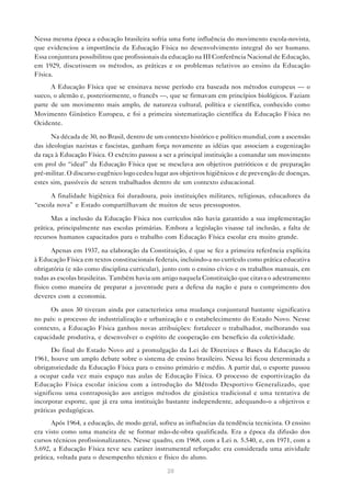 Nessa mesma época a educação brasileira sofria uma forte influência do movimento escola-novista,
que evidenciou a importância da Educação Física no desenvolvimento integral do ser humano.
Essa conjuntura possibilitou que profissionais da educação na III Conferência Nacional de Educação,
em 1929, discutissem os métodos, as práticas e os problemas relativos ao ensino da Educação
Física.
      A Educação Física que se ensinava nesse período era baseada nos métodos europeus — o
sueco, o alemão e, posteriormente, o francês —, que se firmavam em princípios biológicos. Faziam
parte de um movimento mais amplo, de natureza cultural, política e científica, conhecido como
Movimento Ginástico Europeu, e foi a primeira sistematização científica da Educação Física no
Ocidente.

      Na década de 30, no Brasil, dentro de um contexto histórico e político mundial, com a ascensão
das ideologias nazistas e fascistas, ganham força novamente as idéias que associam a eugenização
da raça à Educação Física. O exército passou a ser a principal instituição a comandar um movimento
em prol do “ideal” da Educação Física que se mesclava aos objetivos patrióticos e de preparação
pré-militar. O discurso eugênico logo cedeu lugar aos objetivos higiênicos e de prevenção de doenças,
estes sim, passíveis de serem trabalhados dentro de um contexto educacional.

      A finalidade higiênica foi duradoura, pois instituições militares, religiosas, educadores da
“escola nova” e Estado compartilhavam de muitos de seus pressupostos.

      Mas a inclusão da Educação Física nos currículos não havia garantido a sua implementação
prática, principalmente nas escolas primárias. Embora a legislação visasse tal inclusão, a falta de
recursos humanos capacitados para o trabalho com Educação Física escolar era muito grande.

       Apenas em 1937, na elaboração da Constituição, é que se fez a primeira referência explícita
à Educação Física em textos constitucionais federais, incluindo-a no currículo como prática educativa
obrigatória (e não como disciplina curricular), junto com o ensino cívico e os trabalhos manuais, em
todas as escolas brasileiras. Também havia um artigo naquela Constituição que citava o adestramento
físico como maneira de preparar a juventude para a defesa da nação e para o cumprimento dos
deveres com a economia.

      Os anos 30 tiveram ainda por característica uma mudança conjuntural bastante significativa
no país: o processo de industrialização e urbanização e o estabelecimento do Estado Novo. Nesse
contexto, a Educação Física ganhou novas atribuições: fortalecer o trabalhador, melhorando sua
capacidade produtiva, e desenvolver o espírito de cooperação em benefício da coletividade.

      Do final do Estado Novo até a promulgação da Lei de Diretrizes e Bases da Educação de
1961, houve um amplo debate sobre o sistema de ensino brasileiro. Nessa lei ficou determinada a
obrigatoriedade da Educação Física para o ensino primário e médio. A partir daí, o esporte passou
a ocupar cada vez mais espaço nas aulas de Educação Física. O processo de esportivização da
Educação Física escolar iniciou com a introdução do Método Desportivo Generalizado, que
significou uma contraposição aos antigos métodos de ginástica tradicional e uma tentativa de
incorporar esporte, que já era uma instituição bastante independente, adequando-o a objetivos e
práticas pedagógicas.
      Após 1964, a educação, de modo geral, sofreu as influências da tendência tecnicista. O ensino
era visto como uma maneira de se formar mão-de-obra qualificada. Era a época da difusão dos
cursos técnicos profissionalizantes. Nesse quadro, em 1968, com a Lei n. 5.540, e, em 1971, com a
5.692, a Educação Física teve seu caráter instrumental reforçado: era considerada uma atividade
prática, voltada para o desempenho técnico e físico do aluno.

                                                20
 