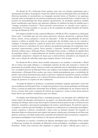 Na década de 70, a Educação Física ganhou, mais uma vez, funções importantes para a
manutenção da ordem e do progresso. O governo militar investiu na Educação Física em função de
diretrizes pautadas no nacionalismo, na integração nacional (entre os Estados) e na segurança
nacional, tanto na formação de um exército composto por uma juventude forte e saudável como na
tentativa de desmobilização das forças políticas oposicionistas. As atividades esportivas também
foram consideradas como fatores que poderiam colaborar na melhoria da força de trabalho para o
“milagre econômico brasileiro”. Nesse período estreitaram-se os vínculos entre esporte e
nacionalismo. Um bom exemplo é o uso que se fez da campanha da seleção brasileira de futebol,
na Copa do Mundo de 1970.
       Em relação ao âmbito escolar, a partir do Decreto n. 69.450, de 1971, considerou-se a Educação
Física como “a atividade que, por seus meios, processos e técnicas, desenvolve e aprimora forças
físicas, morais, cívicas, psíquicas e sociais do educando”. A falta de especificidade do decreto
manteve a ênfase na aptidão física, tanto na organização das atividades como no seu controle e
avaliação. A iniciação esportiva, a partir da quinta série, tornou-se um dos eixos fundamentais de
ensino; buscava-se a descoberta de novos talentos que pudessem participar de competições inter-
nacionais, representando a pátria. Nesse período, o chamado “modelo piramidal” norteou as
diretrizes políticas para a Educação Física: a Educação Física escolar, a melhoria da aptidão física
da população urbana e o empreendimento da iniciativa privada na organização desportiva para a
comunidade comporiam o desporto de massa que se desenvolveria, tornando-se um desporto de
elite, com a seleção de indivíduos aptos para competir dentro e fora do país.

      Na década de 80 os efeitos desse modelo começaram a ser sentidos e contestados: o Brasil
não se tornou uma nação olímpica e a competição esportiva da elite não aumentou o número de
praticantes de atividades físicas. Iniciou-se então uma profunda crise de identidade nos pressupos-
tos e no próprio discurso da Educação Física, que originou uma mudança significativa nas políticas
educacionais: a Educação Física escolar, que estava voltada principalmente para a escolaridade de
quinta a oitava séries do primeiro grau, passou a priorizar o segmento de primeira a quarta e também
a pré-escola. O enfoque passou a ser o desenvolvimento psicomotor do aluno, tirando da escola a
função de promover os esportes de alto rendimento.

       O campo de debates se fertilizou e as primeiras produções surgiram apontando o rumo das
novas tendências da Educação Física. A criação dos primeiros cursos de pós-graduação em Educação
Física, o retorno de professores doutorados fora do Brasil, as publicações de um número maior de
livros e revistas, bem como o aumento do número de congressos e outros eventos dessa natureza
foram fatores que também contribuíram para esse debate.

      As relações entre Educação Física e sociedade passaram a ser discutidas sob a influência das
teorias críticas da educação: questionou-se seu papel e sua dimensão política. Ocorreu então uma
mudança de enfoque, tanto no que dizia respeito à natureza da área quanto no que se referia aos seus
objetivos, conteúdos e pressupostos pedagógicos de ensino e aprendizagem. No primeiro aspecto,
se ampliou a visão de uma área biológica, reavaliaram-se e enfatizaram-se as dimensões psicológicas,
sociais, cognitivas e afetivas, concebendo o aluno como ser humano integral. No segundo, se
abarcaram objetivos educacionais mais amplos (não apenas voltados para a formação de um físico que
pudesse sustentar a atividade intelectual), conteúdos diversificados (não só exercícios e esportes) e
pressupostos pedagógicos mais humanos (e não apenas adestramento).
       Atualmente se concebe a existência de algumas abordagens para a Educação Física escolar
no Brasil que resultam da articulação de diferentes teorias psicológicas, sociológicas e concepções
filosóficas. Todas essas correntes têm ampliado os campos de ação e reflexão para a área e a

                                                 21
 
