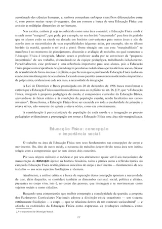 aproximado das ciências humanas, e, embora contenham enfoques científicos diferenciados entre
si, com pontos muitas vezes divergentes, têm em comum a busca de uma Educação Física que
articule as múltiplas dimensões do ser humano.
       Nas escolas, embora já seja reconhecida como uma área essencial, a Educação Física ainda é
tratada como “marginal”, que pode, por exemplo, ter seu horário “empurrado” para fora do período
que os alunos estão na escola ou alocada em horários convenientes para outras áreas e não de
acordo com as necessidades de suas especificidades (algumas aulas, por exemplo, são no último
horário da manhã, quando o sol está a pino). Outra situação em que essa “marginalidade” se
manifesta é no momento de planejamento, discussão e avaliação do trabalho, no qual raramente a
Educação Física é integrada. Muitas vezes o professor acaba por se convencer da “pequena
importância” de seu trabalho, distanciando-se da equipe pedagógica, trabalhando isoladamente.
Paradoxalmente, esse professor é uma referência importante para seus alunos, pois a Educação
Física propicia uma experiência de aprendizagem peculiar ao mobilizar os aspectos afetivos, sociais, éticos e
de sexualidade de forma intensa e explícita, o que faz com que o professor de Educação Física tenha um
conhecimento abrangente de seus alunos. Levando essas questões em conta e considerando a importância
da própria área, evidencia-se cada vez mais, a necessidade de integração.
      A Lei de Diretrizes e Bases promulgada em 20 de dezembro de 1996 busca transformar o
caráter que a Educação Física assumiu nos últimos anos ao explicitar no art. 26, § 3o, que “a Educação
Física, integrada à proposta pedagógica da escola, é componente curricular da Educação Básica,
ajustando-se às faixas etárias e às condições da população escolar, sendo facultativa nos cursos
noturnos”. Dessa forma, a Educação Física deve ser exercida em toda a escolaridade de primeira a
oitava séries, não somente de quinta a oitava séries, como era anteriormente.

     A consideração à particularidade da população de cada escola e a integração ao projeto
pedagógico evidenciaram a preocupação em tornar a Educação Física uma área não-marginalizada.



                                  Educa çã o Física : concepçã o
                                      e importância social

      O trabalho na área da Educação Física tem seus fundamentos nas concepções de corpo e
movimento. Ou, dito de outro modo, a natureza do trabalho desenvolvido nessa área tem íntima
relação com a compreensão que se tem desses dois conceitos.

      Por suas origens militares e médicas e por seu atrelamento quase servil aos mecanismos de
manutenção do status quo vigente na história brasileira, tanto a prática como a reflexão teórica no
campo da Educação Física restringiram os conceitos de corpo e movimento — fundamentos de seu
trabalho — aos seus aspectos fisiológicos e técnicos.

      Atualmente, a análise crítica e a busca de superação dessa concepção apontam a necessidade
de que, além daqueles, se considere também as dimensões cultural, social, política e afetiva,
presentes no corpo vivo, isto é, no corpo das pessoas, que interagem e se movimentam como
sujeitos sociais e como cidadãos.

       Buscando uma compreensão que melhor contemple a complexidade da questão, a proposta
dos Parâmetros Curriculares Nacionais adotou a distinção entre organismo — um sistema
estritamente fisiológico — e corpo — que se relaciona dentro de um contexto sociocultural2 — e
aborda os conteúdos da Educação Física como expressão de produções culturais, como
2. Ver documento de Orientação Sexual.

                                                     22
 
