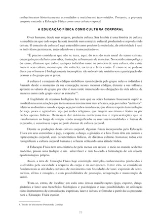 conhecimentos historicamente acumulados e socialmente transmitidos. Portanto, a presente
proposta entende a Educação Física como uma cultura corporal.

                   A E D U C A Ç Ã O F Í SI C A C OM O C U L T U R A C OR POR A L

      O ser humano, desde suas origens, produziu cultura. Sua história é uma história de cultura,
na medida em que tudo o que faz está inserido num contexto cultural, produzindo e reproduzindo
cultura. O conceito de cultura é aqui entendido como produto da sociedade, da coletividade à qual
os indivíduos pertencem, antecedendo-os e transcendendo-os.

      “É preciso considerar que não se trata, aqui, do sentido mais usual do termo cultura,
empregado para definir certo saber, ilustração, refinamento de maneiras. No sentido antropológico
do termo, afirma-se que todo e qualquer indivíduo nasce no contexto de uma cultura, não existe
homem sem cultura, mesmo que não saiba ler, escrever e fazer contas. É como se se pudesse
dizer que o homem é biologicamente incompleto: não sobreviveria sozinho sem a participação das
pessoas e do grupo que o gerou.

     A cultura é o conjunto de códigos simbólicos reconhecíveis pelo grupo: neles o indivíduo é
formado desde o momento da sua concepção; nesses mesmos códigos, durante a sua infância,
aprende os valores do grupo; por eles é mais tarde introduzido nas obrigações da vida adulta, da
maneira como cada grupo social as concebe”3.

       A fragilidade de recursos biológicos fez com que os seres humanos buscassem suprir as
insuficiências com criações que tornassem os movimentos mais eficazes, seja por razões “militares”,
relativas ao domínio e uso de espaço, seja por razões econômicas, que dizem respeito às tecnologias
de caça, pesca e agricultura, seja por razões religiosas, que tangem aos rituais e festas ou por
razões apenas lúdicas. Derivaram daí inúmeros conhecimentos e representações que se
transformaram ao longo do tempo, tendo ressignificadas as suas intencionalidades e formas de
expressão, e constituem o que se pode chamar de cultura corporal.

      Dentre as produções dessa cultura corporal, algumas foram incorporadas pela Educação
Física em seus conteúdos: o jogo, o esporte, a dança, a ginástica e a luta. Estes têm em comum a
representação corporal, com características lúdicas, de diversas culturas humanas; todos eles
ressignificam a cultura corporal humana e o fazem utilizando uma atitude lúdica.

      A Educação Física tem uma história de pelo menos um século e meio no mundo ocidental
moderno, possui uma tradição e um saber-fazer e tem buscado a formulação de um recorte
epistemológico próprio.

     Assim, a área de Educação Física hoje contempla múltiplos conhecimentos produzidos e
usufruídos pela sociedade a respeito do corpo e do movimento. Entre eles, se consideram
fundamentais as atividades culturais de movimento com finalidades de lazer, expressão de senti-
mentos, afetos e emoções, e com possibilidades de promoção, recuperação e manutenção da
saúde.

      Trata-se, então, de localizar em cada uma dessas manifestações (jogo, esporte, dança,
ginástica e luta) seus benefícios fisiológicos e psicológicos e suas possibilidades de utilização
como instrumentos de comunicação, expressão, lazer e cultura, e formular a partir daí as propostas
para a Educação Física escolar.


3. Trecho do documento Pluralidade Cultural.


                                                23
 