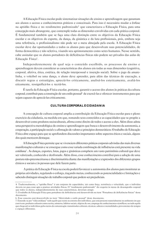 A Educação Física escolar pode sistematizar situações de ensino e aprendizagem que garantam
aos alunos o acesso a conhecimentos práticos e conceituais. Para isso é necessário mudar a ênfase
na aptidão física e no rendimento padronizado4 que caracterizava a Educação Física, para uma
concepção mais abrangente, que contemple todas as dimensões envolvidas em cada prática corporal.
É fundamental também que se faça uma clara distinção entre os objetivos da Educação Física
escolar e os objetivos do esporte, da dança, da ginástica e da luta profissionais, pois, embora seja
uma referência, o profissionalismo não pode ser a meta almejada pela escola. A Educação Física
escolar deve dar oportunidades a todos os alunos para que desenvolvam suas potencialidades, de
forma democrática e não seletiva, visando seu aprimoramento como seres humanos. Nesse sentido,
cabe assinalar que os alunos portadores de deficiências físicas não podem ser privados das aulas de
Educação Física5 .
      Independentemente de qual seja o conteúdo escolhido, os processos de ensino e
aprendizagem devem considerar as características dos alunos em todas as suas dimensões (cognitiva,
corporal, afetiva, ética, estética, de relação interpessoal e inserção social). Sobre o jogo da amare-
linha, o voleibol ou uma dança, o aluno deve aprender, para além das técnicas de execução, a
discutir regras e estratégias, apreciá-los criticamente, analisá-los esteticamente, avaliá-los
eticamente, ressignificá-los e recriá-los.
      É tarefa da Educação Física escolar, portanto, garantir o acesso dos alunos às práticas da cultura
corporal, contribuir para a construção de um estilo pessoal6 de exercê-las e oferecer instrumentos para que
sejam capazes de apreciá-las criticamente.

                                      CU LTU RA CORPORAL E CIDADAN IA

       A concepção de cultura corporal amplia a contribuição da Educação Física escolar para o pleno
exercício da cidadania, na medida em que, tomando seus conteúdos e as capacidades que se propõe a
desenvolver como produtos socioculturais, afirma como direito de todos o acesso a eles. Além disso adota
uma perspectiva metodológica de ensino e aprendizagem que busca o desenvolvimento da autonomia, a
cooperação, a participação social e a afirmação de valores e princípios democráticos. O trabalho de Educação
Física abre espaço para que se aprofundem discussões importantes sobre aspectos éticos e sociais, alguns
dos quais merecem destaque.
       A Educação Física permite que se vivenciem diferentes práticas corporais advindas das mais diversas
manifestações culturais e se enxergue como essa variada combinação de influências está presente na vida
cotidiana7 . As danças, esportes, lutas, jogos e ginásticas compõem um vasto patrimônio cultural que deve
ser valorizado, conhecido e desfrutado. Além disso, esse conhecimento contribui para a adoção de uma
postura não-preconceituosa e discriminatória diante das manifestações e expressões dos diferentes grupos
étnicos e sociais e às pessoas que dele fazem parte.

      A prática da Educação Física na escola poderá favorecer a autonomia dos alunos para monitorar as
próprias atividades, regulando o esforço, traçando metas, conhecendo as potencialidades e limitações e
sabendo distinguir situações de trabalho corporal que podem ser prejudiciais.

4. Tradicionalmente, a “aptidão física” é um conjunto de capacidades, tais como força, resistência e velocidade, que o indivíduo
deveria ter para estar apto a praticar atividades físicas. O “rendimento padronizado” diz respeito às metas de desempenho corporal
que todos os alunos, independentemente de suas características, deveriam atingir.
5. O trabalho de Educação Física para portadores de deficiências está desenvolvido no item “Portadores de deficiências físicas” deste
documento.
6. Esse conceito está desenvolvido no item “Afetividade e estilo pessoal” deste documento.
7. Entende-se por “vida cotidiana” tudo aquilo que existe no entorno dos indivíduos, que está presente materialmente no ambiente em que
convivem: produtos culturais como escrita, números, hábitos sociais, objetos de uso, emprego de conhecimentos científicos; ou tudo aquilo
que chega até os indivíduos pelos meios de comunicação: transmissões culturais, técnicas, saberes e mentalidades, provenientes de tempos
e espaços diferentes.

                                                                  24
 